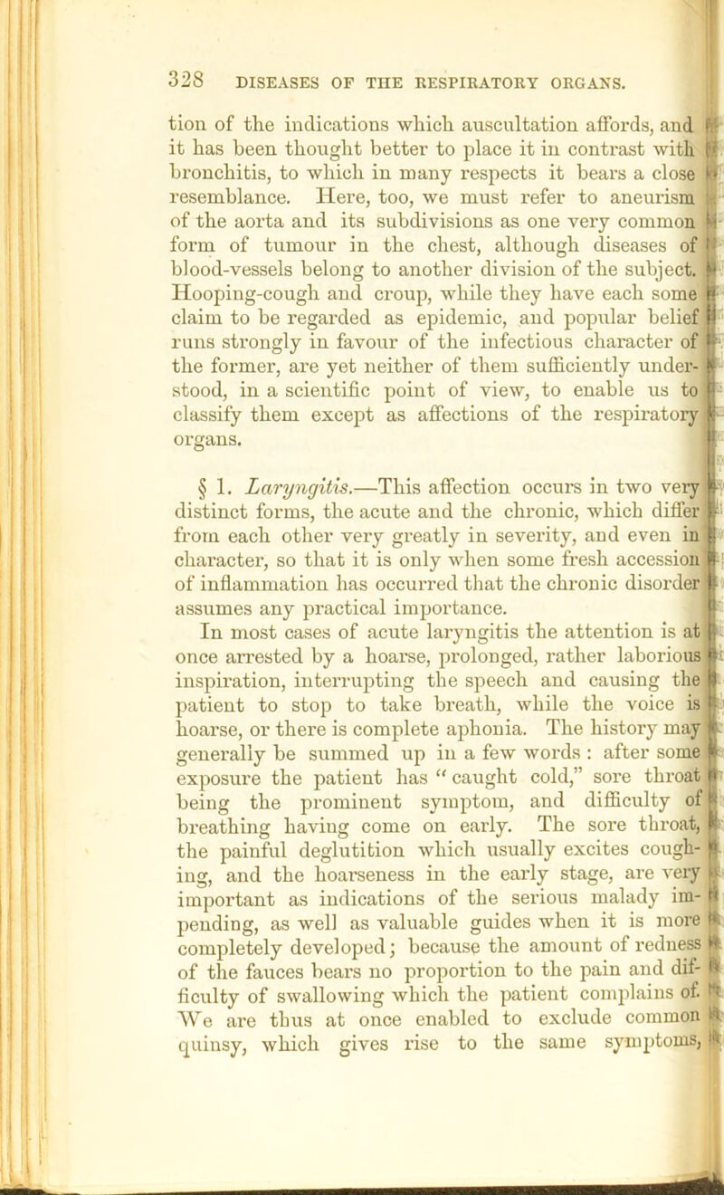 tion of the indications which auscultation affords, and it has been thought better to place it in contrast with bronchitis, to which in many respects it bears a close resemblance. Here, too, we must refer to aneurism of the aorta and its subdivisions as one very common form of tumour in the chest, although diseases of blood-vessels belong to another division of the subject. Hooping-cough and croup, while they have each some claim to be regarded as epidemic, and popular belief runs strongly in favour of the infectious character of the former, are yet neither of them sufficiently under- stood, in a scientific point of view, to enable us to'i classify them except as affections of the respiratoiy organs. § 1. Laryngitis.—This affection occurs in two very distinct forms, the acute and the chronic, which differ from each other very greatly in severity, and even in character, so that it is only when some fresh accession l|[ of infiammation has occurred that the chronic disorder) I' assumes any practical importance. In most cases of acute laryngitis the attention is at t| once arrested by a hoarse, prolonged, rather laborious inspiration, interrupting the speech and causing the patient to stop to take breath, while the voice is hoarse, or there is complete aphonia. The history may generally be summed up in a few words ; after some exposure the patient has “ caught cold,” sore throat being the prominent symptom, and difficulty of breathing having come on early. The sore throat, the painful deglutition which usually excites cough- ing, and the hoarseness in the early stage, are very I' important as indications of the serious malady im- | pending, as well as valuable guides when it is more It completely developed; because the amount of redness jjf of the fauces bears no proportion to the pain and dif- ficulty of swallowing which the patient complains of. We are thus at once enabled to exclude common quinsy, which gives I’ise to the same symptoms,