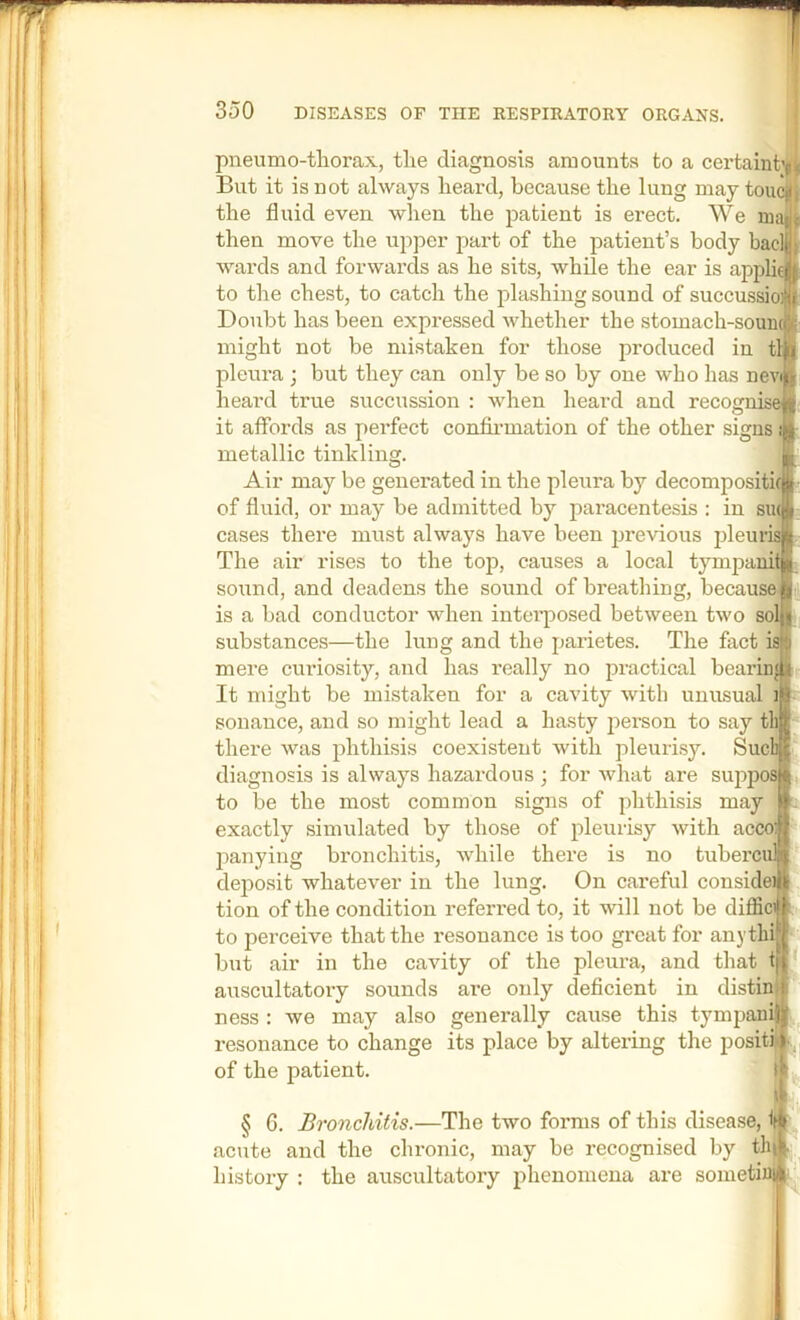 pneumo-thorax., the diagnosis amounts to a certaint But it is not always heard, because the lung may ton the fluid even when the patient is erect. We ma then move the upper part of the patient’s body had wards and forwards as he sits, while the ear is appli to the chest, to catch the plashing sound of succussioftT Doubt has been expressed Avhether the stomach-souni might not be mistaken for those produced in tli pleura ; but they can only be so by one who has nev heard true succussion : when heard and recog it affords as j>erfect confii*mation of the other signs metallic tinkling. Air may be generated in the pleura by decompositifj of fluid, or may be admitted by paracentesis : in sm cases there must always have been previous pleurii The air rises to the top, causes a local tymjjanil sound, and deadens the sound of breathing, because is a bad conductor when inteiiDOsed between two sol substances—the lung and the parietes. The fact is mere curiosity, and has really no practical bearing It might be mistaken for a cavity with unusual i sonauce, and so might lead a hasty person to say th there was phthisis coexistent with pleuri.sy. Sucli diagnosis is always hazardous ; for what are suppos to be the most common signs of phthisis may exactly simulated by those of pleurisy with accol panying bronchitis, while there is no tubercuM deposit whatever in the lung. On careful consider tion of the condition referred to, it will not be diffic#h to perceive that the resonance is too great for anythirf but air in the cavity of the pleura, and tliat ti auscultatory sounds are only deficient in disti: ness : we may also generally cause this tympan: resonance to change its place by altering the positii^, of the patient. f § 6. Bronchitis.—The two forms of this disease, acute and the chronic, may be recognised by thi history : the auscultatory phenomena are sometiuiji