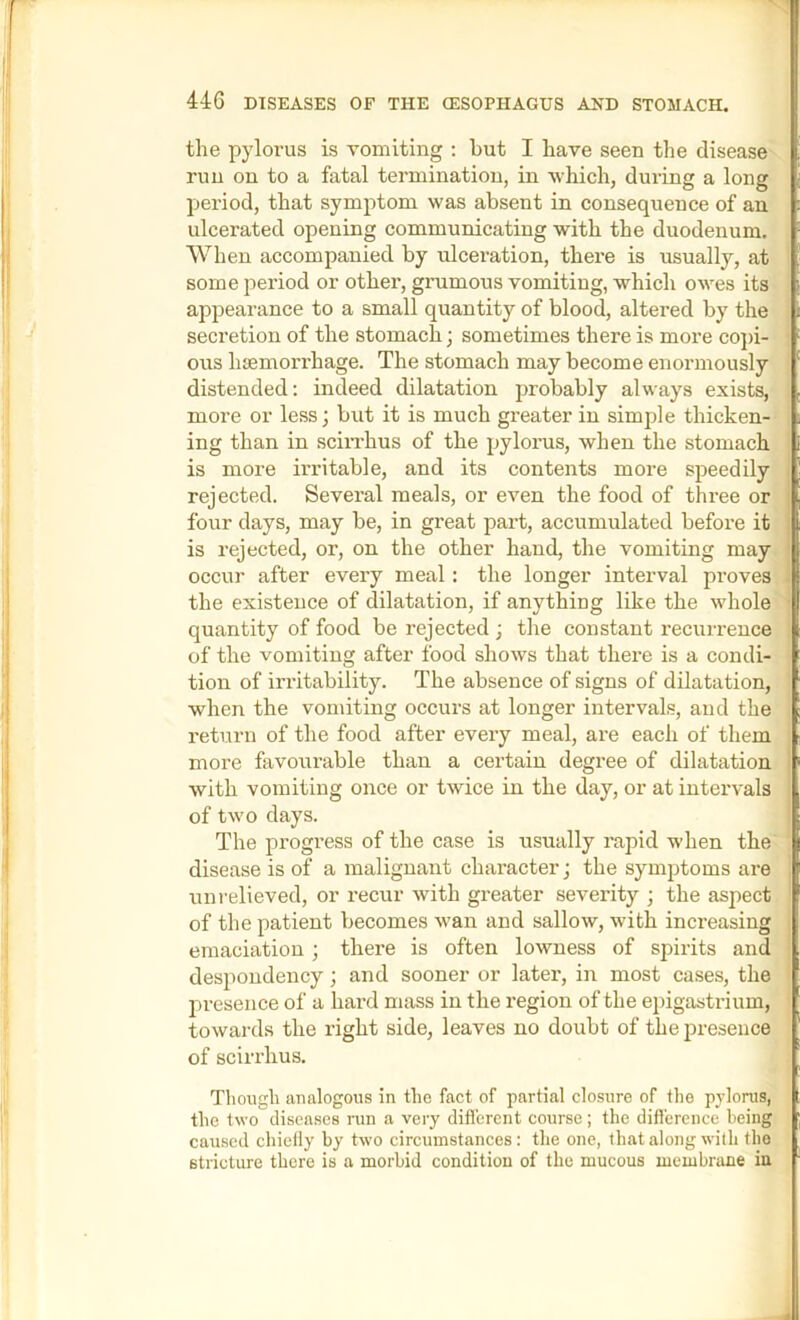 the pylorus is vomiting : hut I have seen the disease run on to a fatal termination, in which, during a long period, that symptom was absent in consequence of an ulcerated opening communicating with the duodenum. When accompanied by ulceration, there is usually, at some period or othei’, grumous vomiting, which owes its appearance to a small quantity of blood, altered by the secretion of the stomach; sometimes there is moi*e cojh- ous luemorrhage. The stomach may become enormously distended: indeed dilatation probably always exists, more or less; but it is much greater in simple thicken- ing than in sciiThus of the pylorus, when the stomach is more irritable, and its contents more speedily rejected. Several meals, or even the food of three or four days, may be, in great part, accumulated before it is rejected, or, on the other hand, the vomiting may occur after every meal: the longer interval proves the existence of (lilatation, if anything like the whole quantity of food be rejected ; the constant recurrence of the vomiting after food shows that there is a condi- tion of irritability. The absence of signs of dilatation, when the vomiting occurs at longer intervals, and the return of the food after every meal, are each of them more favourable than a certain degree of dilatation with vomiting once or twice in the day, or at intervals of two days. The progress of the case is usually rapid when the disease is of a malignant character; the symptoms are uni-elieved, or recur with greater severity ; the aspect of the patient becomes wan and sallow, with increasing emaciation; there is often lowness of sjiirits and despondency; and sooner or later, in most cases, the jiresence of a hard mass in the region of the epigastrium, towards the right side, leaves no doubt of the presence of scirrhus. Though analogous in the fact of partial closure of the pylorus, the two diseases run a very diflerent course; the difference being caused chiefly by two circumstances: the one, that along with the stricture there is a morbid condition of the mucous membrane in