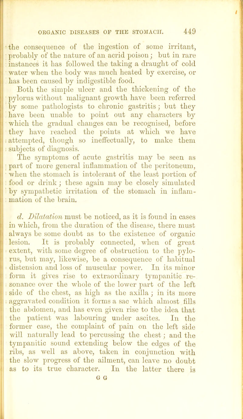 ’ the consequence of the ingestion of some irritant, probably of the nature of an acrid ]joison; but in rare instances it has followed the taking a draught of cold i water when the body was much heated by exercise, or has been caused by indigestible food. Both the simple ulcer and the thickening of the 1 pylorus without malignant growth have been referi'ed by some pathologists to chronic gastritis; but they have been unable to point out any characters by 1 which the gradual changes can be recognised, before , they have reached the points at which we have : attempted, though so ineffectually, to make them i: subjects of diagnosis. 1 The symptoms of acute gastritis may be seen as part of more general inflammation of the peritoneum, when the stomach is intolerant of the least portion of food or drink; these again may be closely simulated ] by sympathetic irritation of the stomach in inflam- I mation of the brain. I j d. Dilatation must be noticed, as it is found in cases i in which, from the duration of the disease, there must always be some doubt as to the existence of organic lesion. It is probably connected, when of great extent, with some degree of obstruction to the jiylo- rus, but may, likewise, be a consequence of habitual distension and loss of muscular pow*er. In its minor form it gives rise to extraordinary tympanitic re- sonance over the whole of the lower ])art of the left . side of the chest, as high as the axilla ; in its more . aggravated condition it forms a sac which almost fills the abdomen, and has even given rise to the idea that the patient was labouring under ascites. In the former case, the complaint of pain on the left side will naturally lead to percussing the chest; and the tympanitic sound extending below the edges of the ribs, as well as above, taken in conjunction with the slow progress of the ailment, can leave no doubt ' as to its true character. In the latter there is G G