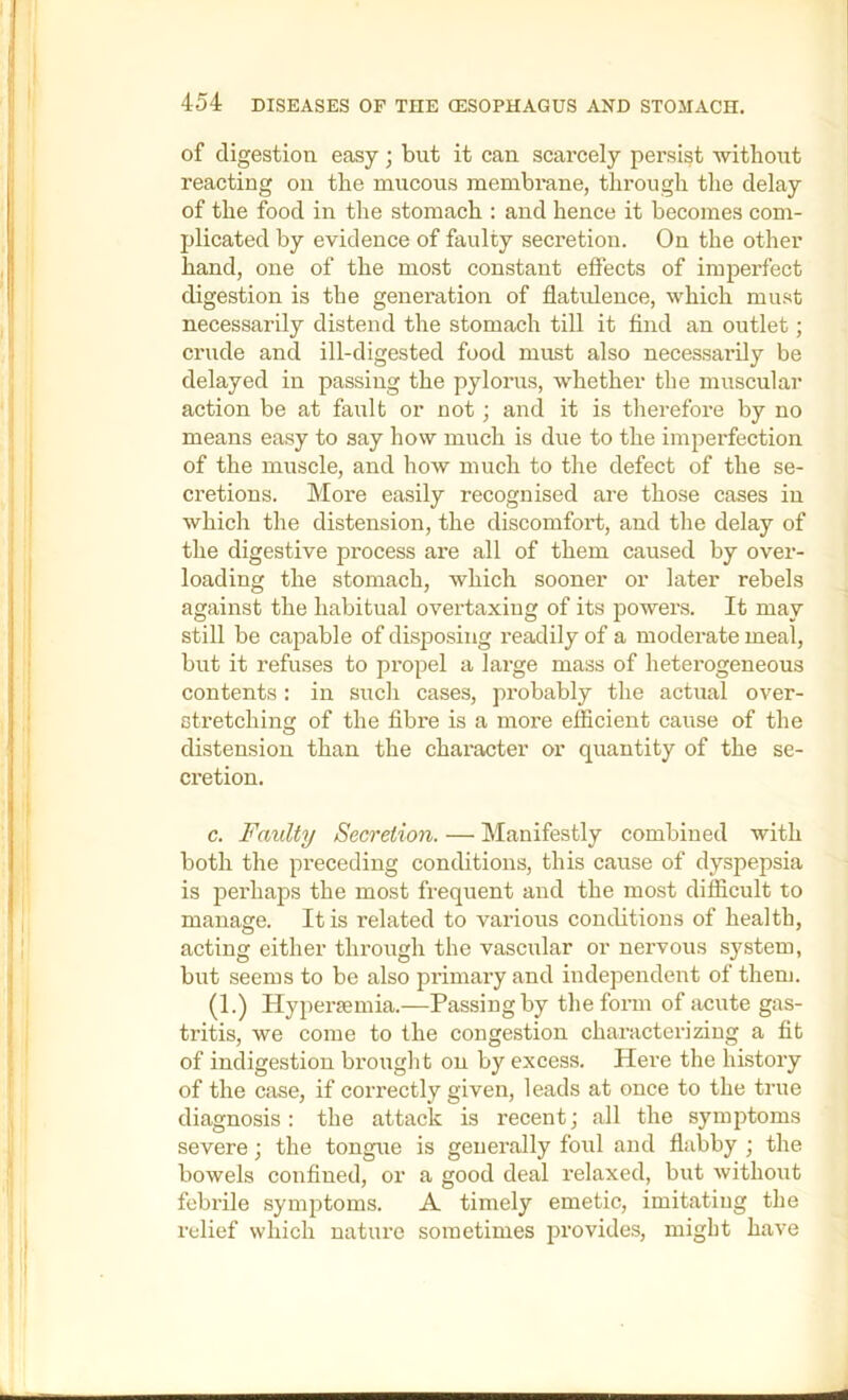 of digestion easy; but it can scarcely persist without reacting on the mucous membrane, through the delay of the food in the stomach : and hence it becomes com- plicated by evidence of faulty secretion. On the other hand, one of the most constant effects of imperfect digestion is the generation of flatulence, which must necessarily distend the stomach till it find an outlet; crude and ill-digested food must also necessarily be delayed in passing the pylorus, whether the muscular action be at fault or not; and it is therefore by no means easy to say how much is due to the imperfection of the muscle, and how much to the defect of the se- cretions. More easily recognised are those cases in which the distension, the discomfort, and the delay of the digestive process are all of them caused by over- loading the stomach, which sooner or later rebels against the habitual overtaxing of its powers. It may still be capable of disposing readily of a moderate meal, but it refuses to propel a lai’ge mass of heterogeneous contents: in such cases, probably the actual over- stretching of the fibre is a more efficient cause of the distension than the character or quantity of the se- cretion. c. Faulty Secretion. — INIanifestly combined with both the preceding conditions, this cause of dyspepsia is perhaps the most frequent and the most difficult to manage. It is related to various conditions of health, acting either tlu’ough the vascular or nervous system, but seems to be also primary and independent of them. (1.) Hypersemia.—Passing by the form of iicute gas- tritis, we come to the congestion characterizing a fit of indigestion brought on by excess. Here the history of the case, if correctly given, leads at once to the true diagnosis: the attack is recent; all the symptoms severe; the tongue is generally foul and flabby ; the bowels confined, or a good deal relaxed, but without febrile symptoms. A timely emetic, imitating the relief which nature sometimes provides, might have J