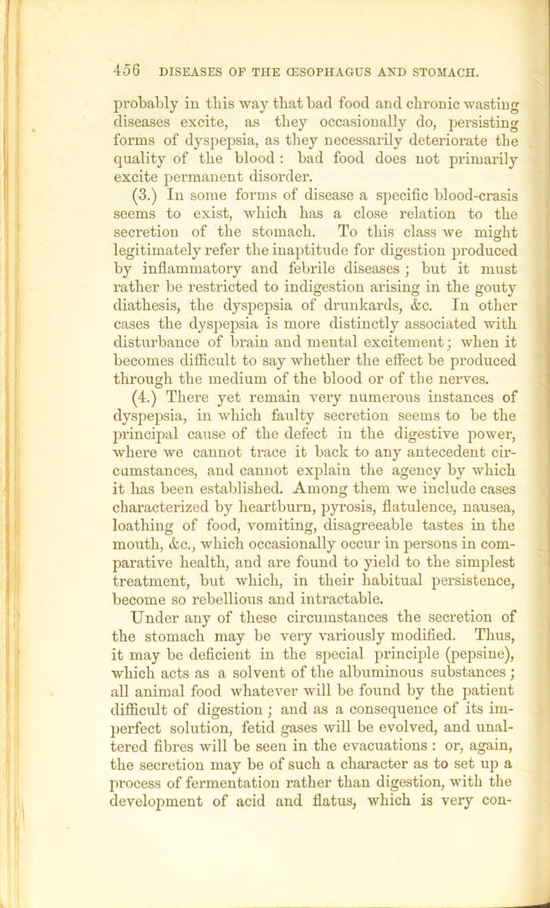 probably in this way that bad food and chronic wasting diseases excite, as they occasionally do, persisting ; forms of dyspepsia, as they necessarily deteriorate the quality of the blood : bad food does not primarily excite permanent disorder. (3.) In some forms of disease a specific blood-crasis seems to exist, which has a clo.se relation to the secretion of the stomach. To this class we might legitimately refer the inaptitude for digestion produced by infiammatory and febrile diseases ; but it must rather be restricted to indigestion arising in the gouty diathesis, the dyspepsia of drunkards, &c. In other cases the dyspepsia is more distinctly a.ssociated with disturbance of brain and mental excitement; when it becomes difficult to say whether the effect be produced ' through the medium of the blood or of the nerves. (4.) There yet remain very numerous instances of dyspepsia, in wliich faulty secretion seems to be the principal cause of the defect in the digestive power, where we cannot trace it back to any antecedent cir- cumstances, and cannot explain the agency by which it has been established. Among them we include cases characterized by heartburn, pyrosis, flatulence, nausea, loathing of food, vomiting, disagreeable tastes in the mouth, &c., which occasionally occur in persons in com- parative health, and are found to yield to the simplest treatment, but which, in their habitual persistence, become so rebellious and intractable. Under any of these circumstances the secretion of the stomach may be very variously modified. Thus, it may be deficient in the special principle (pepsine), which acts as a solvent of the albuminous substances; all animal food whatever will be found by the patient difficult of digestion ; and as a consequence of its im- , perfect solution, fetid gases will be evolved, and unal- tered fibres will be seen in the evacuations : or, again, ? the secretion may be of such a character as to set up a < process of fermentation rather than digestion, with the development of acid and flatus, which is very con-