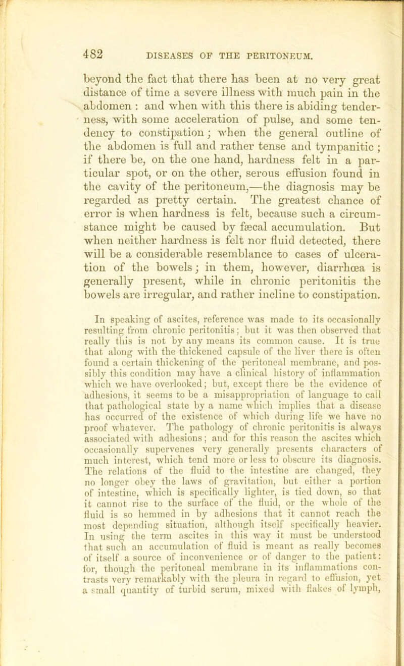 beyond the fact tliat there has been at no very great distance of time a severe illness with much pain in the abdomen ; and when with this there is abiding tender- ness, with some acceleration of pulse, and some ten- dency to constipation; when the general outline of the abdomen is full and rather tense and tympanitic ; if there be, on the one hand, hardness felt in a par- ticular spot, or on the other, serous effusion found in the cavity of the peritoneum,—the diagnosis may be regarded as pretty certain. The greatest chance of error is when hardness is felt, because such a circum- stance might be caused by fsecal accumulation. But when neither hardness is felt nor fluid detected, there will be a considerable resemblance to cases of ulcera- tion of the bowels; in them, however, diarrhoea is generally present, while in chronic peritonitis the bowels are irregular, and rather incline to constipation. In speaking of ascites, reference was made to its occasionally resulting from chronic peritonitis; but it was then observed that really this is not by any means its common cause. It is true that along with the thickened capsule of the liver there is often found a certain thickening of the peritoneal membrane, and pos- sibly this condition may have a clinical history of inflammation which we have overlooked; but, e.xcejrt there be the evidence of adhesions, it .seems to be a misappropriation of language to call that pathological state by a name which implies that a disea.se has occurred of the existence of which during life we have no proof whatever. The pathology of chronic peritonitis is always associated with adhesions; and for this reason the ascites which occasionally supervenes very generally presents characters of much interest, which tend more or less to obscure its diagnosis. The relations of the fluid to the intestine are changed, they no longer obey the laws of graritation, but either a portion of intestine, which is specifically lighter, is tied down, so that it cannot rise to the surface of the fluid, or the whole of the fluid is so hemmed in by adhesions that it cannot reach the most depending situation, although itself specifically heavier. In using the term ascites in this way it must be understood that such an accumulation of fluid is meant as really becomes of itself a source of inconvenience or of danger to the patient: for, though the peritoneal membrane in its inflammations con- trasts very remarkably with the pleura in regard to eflusion, yet a small quantity of turbid serum, mixed with flakes of lymph.