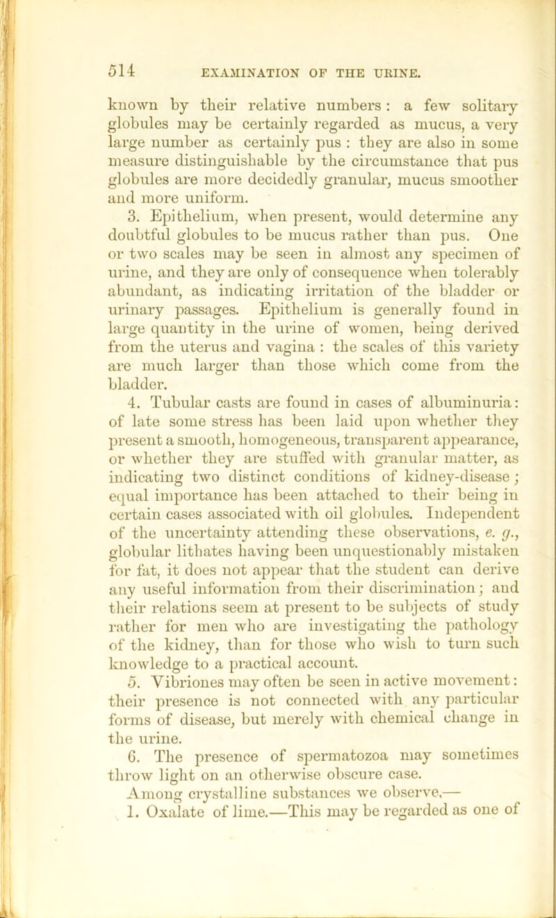 known by their relative numbers: a few solitary globules may be certainly regarded as mucus, a very large number as certainly pus : they are also in some measure distinguishable by the circumstance that pus globules are more decidedly granulai’, mucus smoother and more uniform. 3. Epithelium, when present, would determine any doubtful globules to be mucus rather than pus. One or two scales may be seen in almost any specimen of urine, and they are only of consequence when tolerably abundant, as indicating irritation of the bladder or urinary passages. Epithelium is generally found in large quantity in the urine of women, being derived from the uterus and vagina : the scales of this variety are much larger than those which come from the bladder. 4. Tubular casts are found in cases of albuminuria: of late some stress has been laid upon whether they present a smooth, homogeneous, transparent appearance, or whether they are stuffed with granular matter, as indicating two distinct conditions of kidney-disease; equal importance has been attached to their being in certain cases associated with oil globules. Independent of the uncertainty attending these observations, e. g., globular lithates having been unquestionably mistaken for fat, it does not appear that the student can derive any useful information from their discrimination; and tlieir relations seem at present to be sulqects of study rather for men who are investigating the pathology of the kidney, than for those who wish to turn such knowledge to a piactical account. 5. Vibi'iones may often be seen in active movement: their presence is not connected with any particular forms of disease, but merely with chemical change in the urine. 6. The presence of spermatozoa may sometimes throw light on an otherwise obscure case. Among ciystalline substances we observe,— 1. Oxalate of lime.—This may be regarded as one of