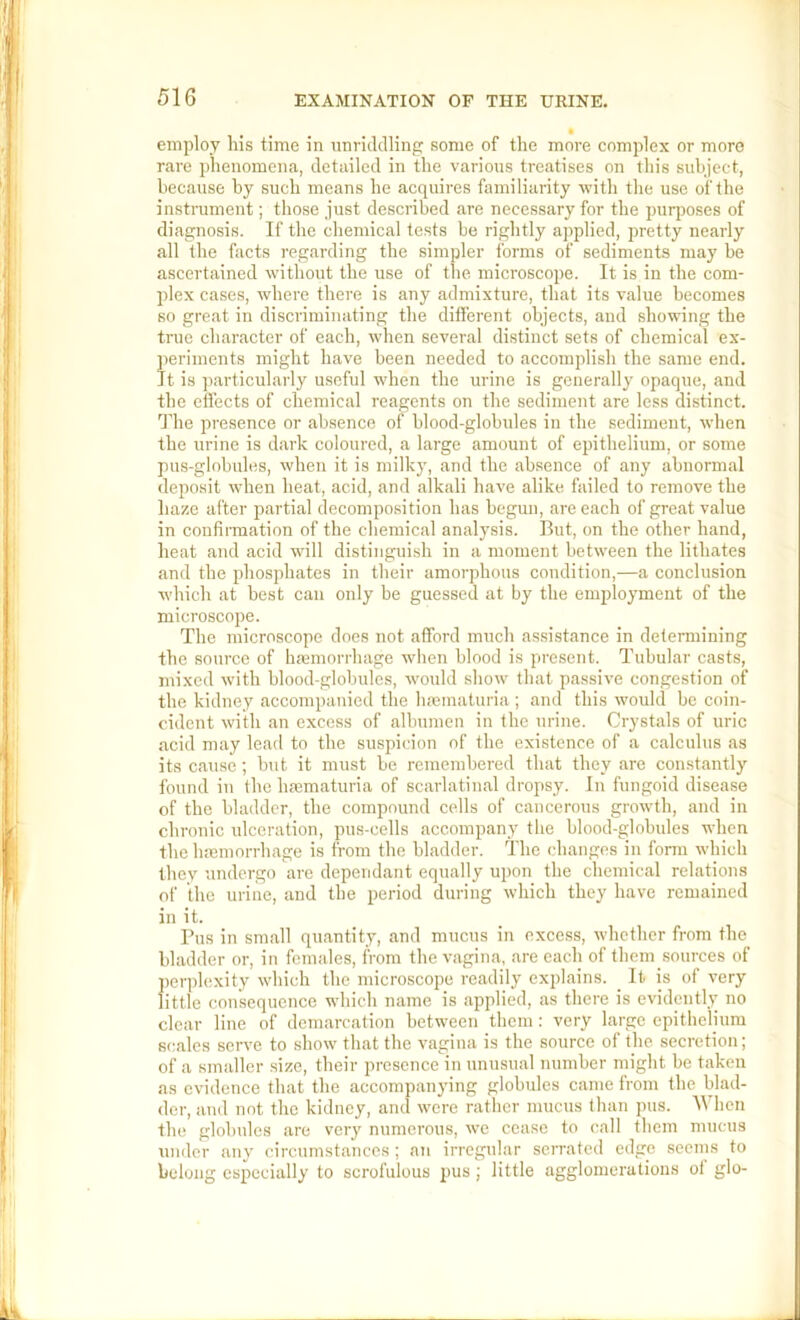 • employ his time in iinridclling some of the more complex or more rare phenomena, detailed in the various treatises on this subject, because by such means he acquires familiarity with tlie use of the instrument; those just described are necessary for the puiqwses of diagnosis. If the chemical tests be rightly applied, pretty nearly all the facts regarding the simpler forms of sediments may be ascertained without the use of the microscope. It is in the com- plex cases, where there is any admixture, that its value becomes so great in discriminating the different objects, and showing the true character of each, when several distinct sets of chemical ex- periments might have been needed to accomplish the same end. It is particularly useful when the urine is generally opaque, and the effects of chemical reagents on the sediment are less distinct. The presence or absence of blood-globules in the sediment, when the urine is dark coloured, a large amount of epithelium, or some pus-globules, when it is milky, and the ab.sence of any abnormal deposit when heat, acid, and alkali have alike failed to remove the haze after partial decomposition has begun, arc each of great value in confirmation of the chemical analysis. But, on the other hand, heat and acid will distinguish in a moment between the lithates and the phosphates in their amorphous condition,—a conclusion which at best can only be guessed at by the employment of the microscope. The microscope does not afford much assi.stance in determining the source of haemorrhage when blood is present. Tubular casts, n\ixed with blood-globules, would show that passive congestion of the kidney accompanied the haematuria ; and this would be coin- cident with an excess of albumen in the urine. Crystals of uric acid may lead to the suspicion of the existence of a calculus as its cause; but it must be remembered that they are constantly found in the hmmaturia of scarlatinal dropsy. In fungoid disease of the bladder, the compound cells of cancerous growth, and in chronic ulceration, pus-cells accompany the blood-globules when the haemorrhage is from the bladder. The changes in form which they undergo are dependant equally upon the chemical relations of the urine, and the period during which they have remained in it. Pus in small quantity, and mucus in excess, whether from the bladder or, in females, from the vagina, are each of them sources of perplexity which the microscope readily explains. _ It is of very little consequence which name is applied, as there is evidently no clear line of demarcation between them: very large epithelium scales serve to show that the vagina is the source of tjie secretion; of a smaller .size, their presence in unusual number might be taken as evidence that the accompanying globules came from the blad- der, and not the kidney, and were rather mucus than pus. hen the globules are very numerous, we cease to call them mucus under any circumstances; a)i irregular serrated edge seems to belong especially to scrofulous pus ; little agglomerations ot glo-