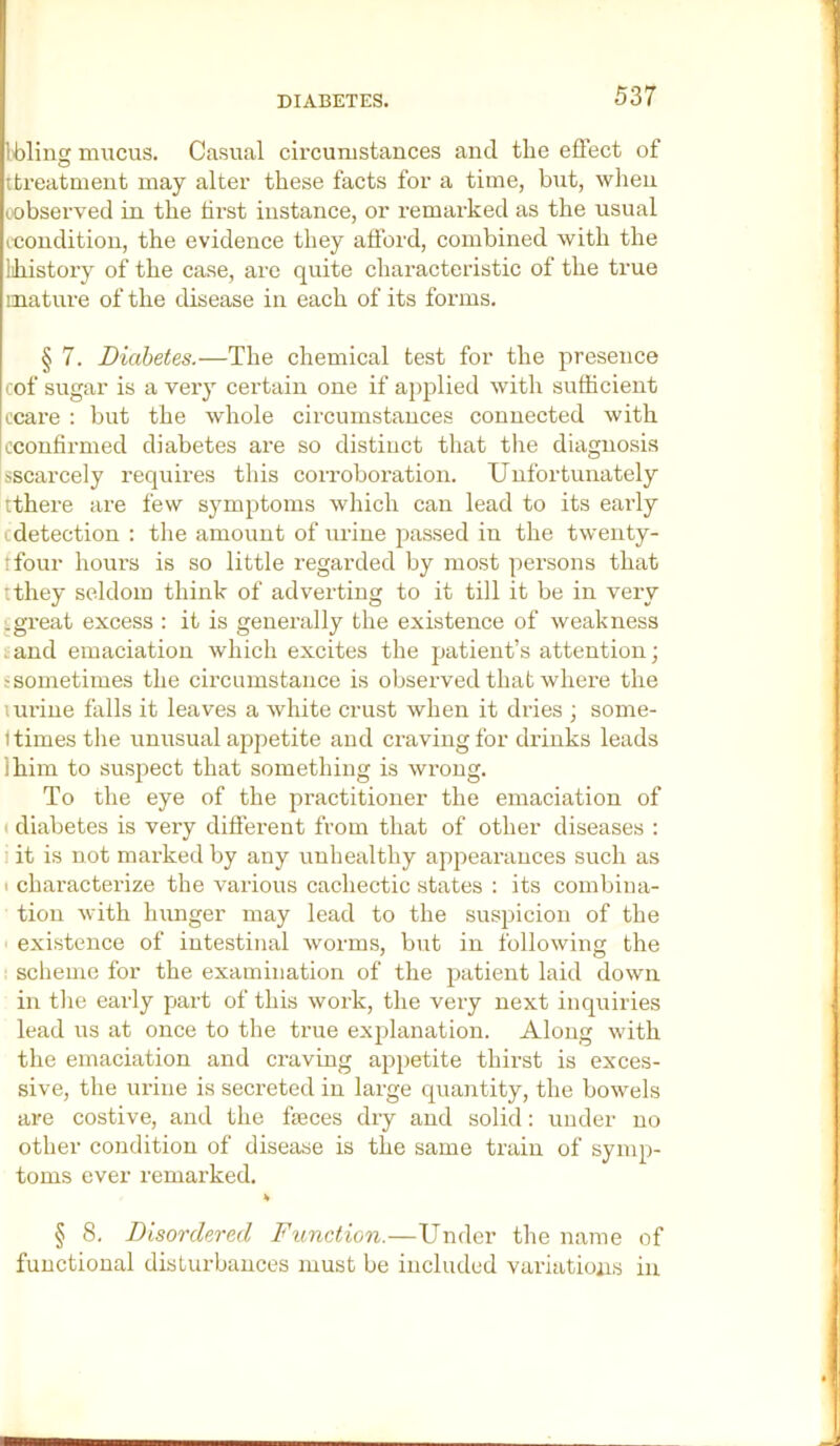 Ibling mucus. Casual circumstances and the effect of ttreatment may alter these facts for a time, but, when (.observed in the hrst instance, or remarked as the usual (Condition, the evidence they afford, combined with the lihistory of the case, are quite characteristic of the true mature of the disease in each of its forms. § 7. Diabetes.—The chemical test for the presence cof sugar is a very certain one if applied with sufficient ccare : but the whole circumstances connected with jcconfirmed diabetes are so distinct that the diagnosis sscarcely requires this corroboration. Unfortunately tthere are few symptoms which can lead to its early cdetection : tlie amount of urine passed in the twenty- ifour hours is so little regarded by most persons that tthey seldom think of adverting to it till it be in very .great excess : it is generally the existence of weakness . and emaciation which excites the jjatient’s attention; ?sometimes the circumstance is observed that where the uu'ine falls it leaves a white crust when it dries ; some- t times tlie unusual appetite and craving for drinks leads Ihim to suspect that something is wrong. To the eye of the practitioner the emaciation of ( diabetes is very different from that of other diseases : 1 it is not marked by any unhealthy appearances such as ( characterize the various cachectic states : its combina- tion with hunger may lead to the suspicion of the existence of intestinal worms, but in following the scheme for the examination of the patient laid down in tlie early part of this work, the very next inquiries lead us at once to the true explanation. Along with the emaciation and craving appetite thirst is exces- sive, the urine is secreted in large quantity, the bowels are costive, and the fieces dry and solid: under no other condition of disease is the same train of symp- toms ever remarked. § 8. Disordered Function.—Under the name of functional disturbances must be included variations in