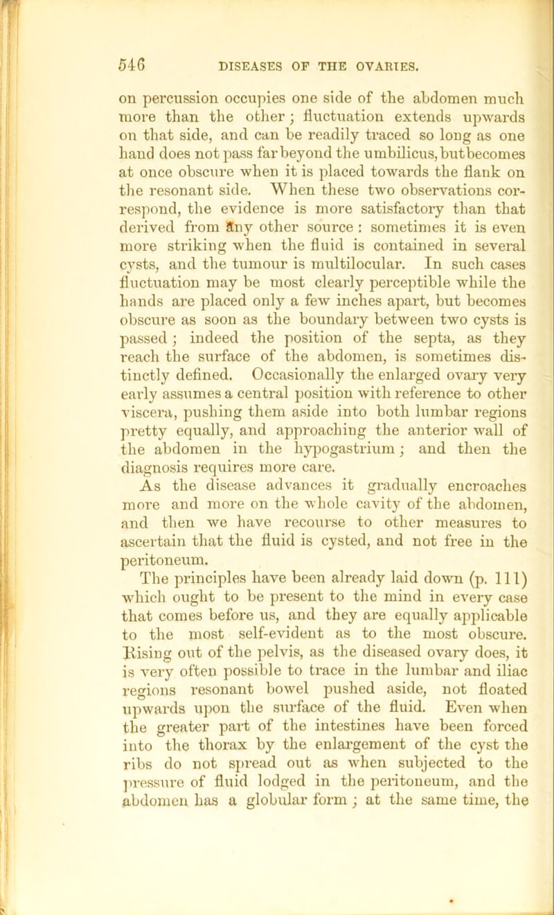 54G DISEASES OF THE OVARIES. on percussion occupies one side of the abdomen much more than the other; fluctuation extends upwards on that side, and can be readily traced so long as one hand does not pass far beyond the umbilicus,butbecomes at once obscure when it is placed towards the flank on the resonant side. When these two observations cor- respond, the evidence is more satisfactory than that derived from Sny other source : sometimes it is even more striking when the fluid is contained in several cysts, and the tumour is multilocular. In such cases fluctuation may be most clearly perceptible while the hands ai-e placed only a few inches apart, but becomes obscure as soon as the boundary between two cysts is passed; indeed the position of the septa, as they reach the surface of the abdomen, is sometimes dis- tinctly defined. Occasionally the enlarged ovary very early assumes a central position with reference to other viscera, pushing them aside into both lumbar regions pretty equally, and approaching the anterior wall of the abdomen in the hy]Dogastrium; and then the diagnosis requires more care. As the disease advances it gradually encroaches more and more on the whole cavity of the abdomen, and then we have recourse to other measures to ascertain that the fluid is cysted, and not free in the peritoneum. The principles have been already laid down (p. Ill) which ought to be present to the mind in every case that comes before us, and they are equally applicable to the most self-evident as to the most obscure. Bising out of the pelvis, as the diseased ovary does, it is very often possible to trace in the lumbar and iliac regions resonant bowel pushed aside, not floated upwards upon the surface of the fluid. Even when the greater part of the intestines have been forced into the thorax by the enlai’gement of the cyst the ribs do not spread out as when subjected to the ]u-essure of fluid lodged in the peiitoneum, and the abdomen has a globular form ; at the same time, the