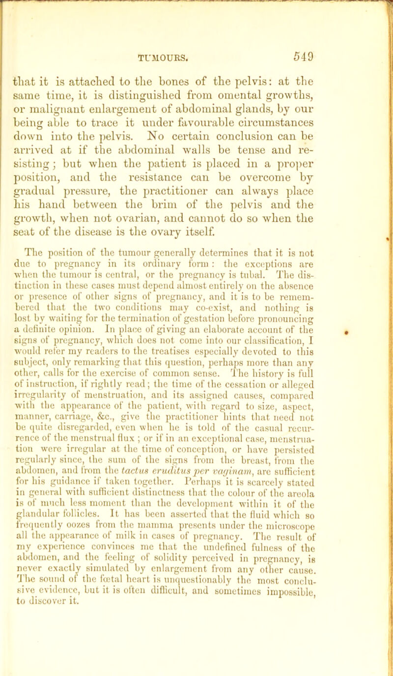 that it is attached to the bones of the pelvis: at the same time, it is distinguished from omental growths, or malignant enlargement of abdominal glands, by our being able to trace it under favourable circumstances down into the pelvis. No certain conclusion can be arrived at if the abdominal walls be tense and re- sisting ; but when the patient is placed in a pro])er position, and the resistance can be overcome by gradual pre.ssvu’e, the jjractitiouer can always place his hand between the brim of the pelvis and the growth, when not ovarian, and cannot do so when the seat of the disease is the ovary itself. The po.sition of the tumour generally determines that it is not due to pregnancy in its ordinary form ; the c.xceptions are when the tumour is central, or the pregnancy is tubal. Tlie dis- tinction in these cases must depend almost entirely on the absence or presence of other signs of pregnancy, and it is to be remem- bered that the two conditions may co-exist, and nothing is lost by waiting for the termination of gestation before pronouncing a delinite opinion. In place of giving an elaborate account of the signs of pregnancy, which does not come into our classification, I would refer my readers to the treatises especially devoted to this subject, only remarking that this question, perhaps more than any other, calls for the exercise of common sense. The history is full of instruction, if rightly read; the time of the cessation or alleged irregularity of menstruation, and its assigned causes, compared with tlie appearance of the patient, with regard to size, aspect, manner, carnage, &c., give the practitioner liints that need not be (piite disregarded, even when he is told of the casual recur- rence of the menstrual flux ; or if in an exceptional case, menstrua- tion were irregular at the time of conception, or have jiersisted regularly since, the sum of the signs from the breast, from the abdomen, and from the tactua eruditus per vaginam, are sufficient for his guidance if taken together. Perhaps it is scarcely stated in general with sufficient distinctness that the colour of the areola is of much less moment than the development within it of the glandular follicles. It has been asserted that the fluid which so fnMiuently oozes from the mamma presents under the microscope all the appearance of milk in cases of pregnancy. Tlie result of my experience convinces me that the undefined fulness of the abdomen, and the feeling of solidity perceived in pregnancy, is never exactly simulated by enlargement from any other cause. 'The sound of the fcetal heart is unquestionably the most conclu- sive evidence, but it is often difficult, and sometimes impossible to discover it. ’