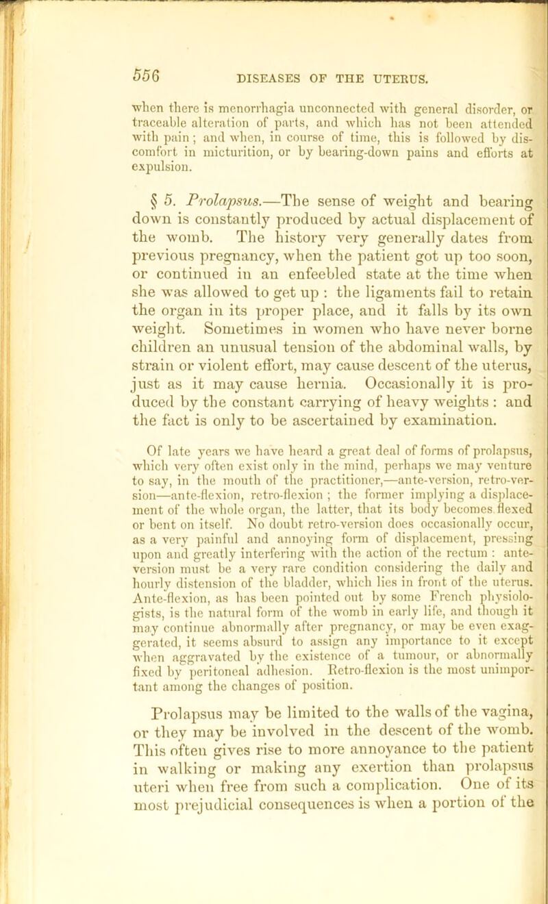 ■when there if? menorrhagia unconnected with general disorder, or ' traceable alteration of parts, and which has not been attended { with piiin ; and when, in course of time, this is followed by dis- i comfort in micturition, or by bearing-down pains and eflbrts at e.\pulsion. § 5. Prolapsus.—The sense of weight and beai-ing down is constantly produced by actual displacement of the womb. The history very generally dates from previous pregnancy, when the patient got up too soon, or continued iu an enfeebled state at the time when she was allowed to get up : the ligaments fail to retain the organ iu its proper place, and it falls by its own weight. Sometimes in women who have never borne children an unusual tension of the abdominal walls, by strain or violent effort, may cause descent of the uterus, just as it may cause hernia. Occasionally it is pro- duced by the constant carrying of heavy weights : and the fact is only to be ascertained by examination. Of late years we have heard a great deal of forms of prolapsus, which very often exist only in the mind, perhaps we may venture to say, in the mouth of the practitioner,—ante-version, retro-ver- sion—ante-flexion, retro-flexion ; the former implying a displace- ment of the whole organ, the latter, that its body becomes flexed or bent on itself. No doubt retro-version does occasionally occur, as a very painhil and annoying fonn of displacement, pressing upon and greatly interfering with the action of the rectum : ante- version must be a very rare condition considering the daily and liourly distension of the bladder, which lies in front of the uterus. Ante-flexion, as has been pointed out by some French physiolo- gists, is the natural form of the womb in early life, and though it may continue abnormally after pregnancy, or may be even exag- gerated, it seems absurd to assign any importance to it except when aggravated by the existence of a tumour, or abnonnally fixed by peritoneal adhesion. Eetro-flexion is the most unimpor- tant among the changes of position. Prolapsus may be limited to the walls of the vagina, or they may be involved in the descent of the womb. This often gives rise to more annoyance to the patient in walkiug or making any exertion than prolapsus uteri when free from such a complication. One of its most prejudicial consequences is when a portion ot the