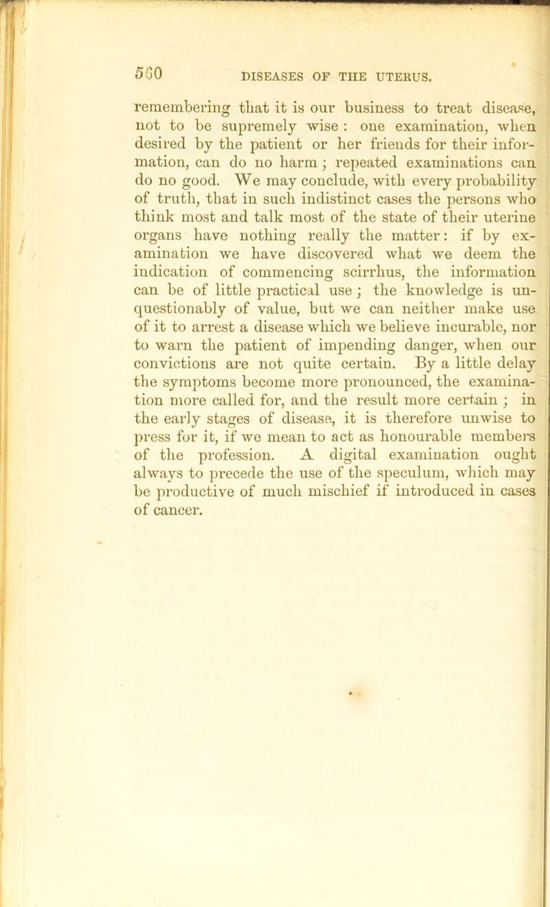 5G0 remembering tliat it is our business to treat disease, not to be supremely wise : one examination, when desired by the patient or her friends for their infoi- mation, can do no harm; repeated examinations can do no good. We may conclude, with every probability of truth, that in such indistinct cases the persons who think most and talk most of the state of their uterine organs have nothing really the matter: if by ex- amination we have discovered what we deem the indication of commencing scirrhus, the information can be of little practical use; the knowledge is un- questionably of value, but we can neither make use of it to arrest a disease which we believe incurable, nor to warn the patient of impending danger, when our convictions ai-e not quite certain. By a little delay the symptoms become more pi’onounced, the examina- tion more called for, and the result more certain ; in the early stages of disease, it is therefore unwise to press for it, if we mean to act as honourable membera of the profession. A digital examination ought always to pi-ecede the use of the speculum, which may be productive of much mischief if introduced in cases of cancer.