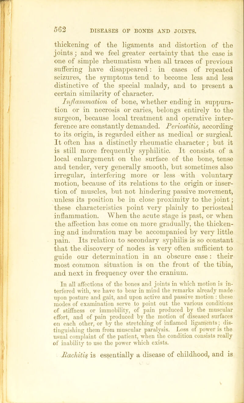 DISEASES OP BONES AND JOINTS, thickening of the ligaments and distortion of the joints; and we feel greater certainty that the case is one of simple rheumatism when all traces of previous suffering have disappeared : in cases of repeated seizures, the symptoms tend to become less and less distinctive of the special malady, and to present a certain similarity of character. Inflammation of bone, whether ending in suppura- tion or in necrosis or caries, belongs entirely to the surgeon, because local treatment and operative inter- ference are constantly demanded. Penostitis, according to its origin, is regai’ded either as medical or surgical. It often has a distinctly rheumatic character; but it is still more frequently syphilitic. It consists of a local enlargement on the siu'face of the bone, tense and tender, very generally smooth, but sometimes also irregular, interfering more or less with voluntary motion, because of its relations to the origin or inser- tion of muscles, but not hindering passive movement, unless its position be in close proximity to the joint; these characteristics point very plainly to periosteal inflammation. When the acute stage is past, or when the affection has come on more gradually, the thicken- ing and inchiration may be accompanied by very little pain. Its relation to secondary syphilis is so constant that the discovery of nodes is very often sufficient to guide our determination in an obscure case : their most common situation is on the front of the tibia, and next in frequency over the cranium. In all affections of the bones and joints in which motion is in- terfered with, we have to hear in mind the remarks already made npon posture and gait, and upon aetive and passive motion : these modes of examination serve to point out the various conditions of stiffness or immobility, of pain produeed by the muscular effort, and of pain produced by the motion of diseased surfaces on each other, or by the stretching of inflamed ligaments; dis- tinguishing them from muscular paralysis. Loss of power is the usual complaint of the patient, when the condition consists really of inability to use the power which exists. liachiti^ is esseutially a disease of childhood, and is V J