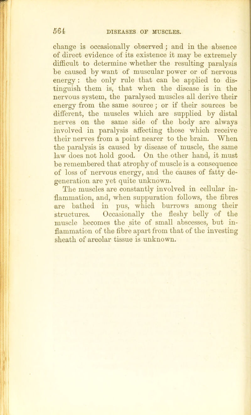 change is occasionally observed; and in the absence of direct evidence of its existence it may be extremely difficult to determine -whether the resulting paralysis be caused by want of muscular power or of nervous energy ; the only rule that can be applied to dis- tinguish them is, that when the disease is in the nervous system, the paralysed muscles all derive their energy from the same source; or if their sources be different, the muscles which are supplied by distal nerves on the same side of the body are always involved in paralysis affecting those which receive their nerves from a point nearer to the brain. When the paralysis is caused by disease of muscle, the same law does not hold good. On the other hand, it must be remembered that atrophy of muscle is a consequence of loss of nervous energy, and the causes of fatty de- generation are yet quite unkno-wn. The muscles are constantly involved in cellular in- flammation, and, when suppuration follows, the fibres are bathed in pus, which burrows among their structures. Occasionally the fleshy belly of the muscle becomes the site of small abscesses, but in- flammation of the fibre apart from that of the investing sheath of areolar tissue is unknown.