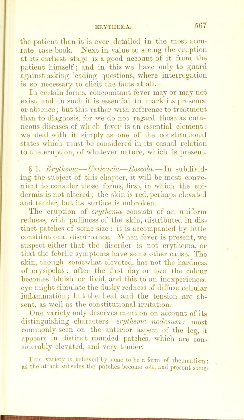 ERYTHEMA. the patient than it is ever detailed in the most accu- rate case-book. Next in value to seeing the eruption at its earliest stase is a good account of it from the patient himself; and in this we have only to guard against asking leading questions, where interrogation is so necessary to elicit the facts at all. In certain forms, concomitant fever may or may not exist, and in such it is essential to mark its presence or absence; but this rather with reference to treatment than to diagnosis, for we do not i-egard those as cuta- neous diseases of which fever is an essential element: we deal with it simply as one of the constitutional states which must be considered in its casual relation to the eruption, of whatever nature, which is present. § 1. Erythema—Urticaria—Roseola.—In subdivid- ing the subject of this chapter, it will be most conve- nient to consider those forms, first, in which the epi- dermis is not altered; the skin is red, perhaps elevated and tender, but its surface is unbroken. The eruption of erythema consists of an uniform redness, with puffiness of the skin, distributed in dis- tinct patches of some size : it is accompanied by little constitutional disturbance. When fever is present, we susjject either that the disorder is not erythema, or that the febrile symptoms have some other cause. The skin, though somewhat elevated, has not the hardness of erysipelas ; after the first day or two the colour becomes bluish or livid, and this to an inexperienced eye might simulate the dusky reduess of diffuse cellular inflammation; but the heat and the tension are ab- sent, as well as the constitutional irritation. One variety only deserves mention on account of its distinguishing characters—erytlmna nodosum: most commonly seen on the anterior aspect of the leg, it appears in distinct rounded patches, which are con- siderably elevated, and very tender. Tliis variety is believed by some to be a form of rbcumatism : as the attack subsides the patches become soft, and present some-