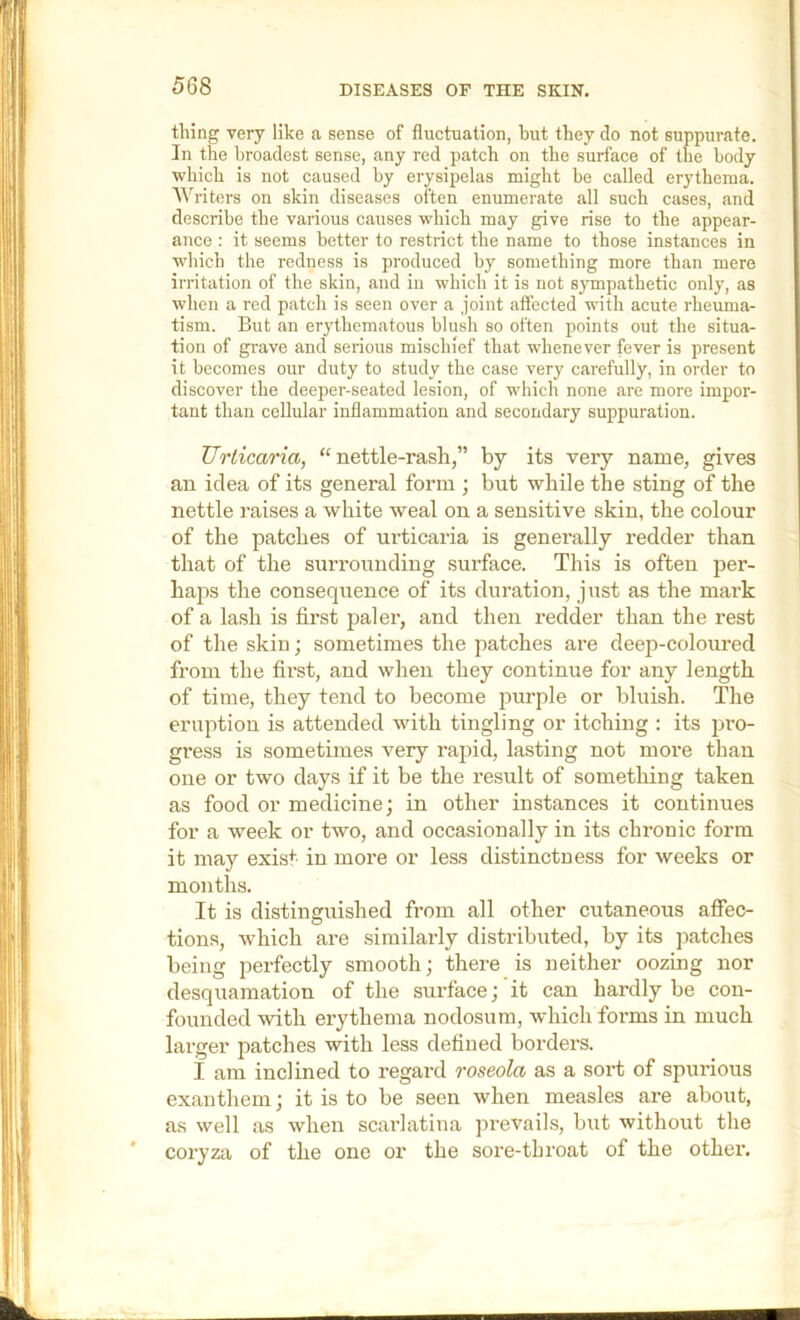 thing very like a sense of fluctuation, but they do not suppurate. In the broadest sense, any red patch on the surface of the body which is not caused by erysipelas might be called erythema. '\\'^riters on skin diseases often enumerate all such cases, and describe the various causes which may give rise to the appear- ance : it seems better to restrict the name to those instances in which the redness is produced by something more than mere irritation of the skin, and in which it is not 8}Tnpathetic only, as when a red patch is seen over a joint affected with acute rheuma- tism. But an erythematous blush so often points out the situa- tion of grave and serious mischief that whenever fever is present it becomes our duty to study the case very c.arefully, in order to discover the deeper-seated lesion, of which none are more impor- tant than cellular inflammation and secondary suppuration. Urticaria, “nettle-rash,” by its very name, gives an idea of its general form ; but while the sting of the nettle raises a white weal on a sensitive skin, the colour of the patches of urticaria is generally redder than that of the surrounding surface. This is often per- haps the consequence of its duration, just as the mark of a lash is first paler, and then redder than the rest of the skin; sometimes the patches are deep-coloured from the first, and when they continue for any length of time, they tend to become purple or bluish. The eruption is attended vvith tingling or itching : its pro- gress is sometimes very rapid, lasting not moi'e than one or two days if it be the result of something taken as food or medicine; in other instances it continues for a week or two, and occasionally in its chronic form it may exist in more or less distinctness for weeks or months. It is distinguished from all other cutaneous affec- tions, which are similarly distributed, by its patches being perfectly smooth; there is neither oozing nor desquamation of the surface; it can hardly be con- founded with erythema nodosum, which forms in much larger patches with less defined borders. I am inclined to regard roseola as a sort of spurious exauthem; it is to be seen when measles are about, as well as when scarlatina prevails, but without the coryza of the one or the sore-tbroat of the othei'.