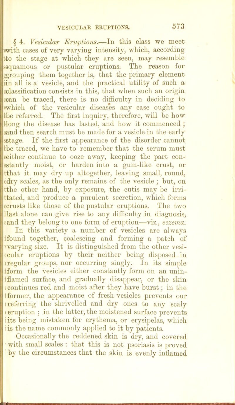 § 4. Vesicvlar Erwptions.—In this class we meet with cases of very varying intensity, which, accordiug tto the stage at which they are seen, may resemble ssquamous or pustular eruptions. The reason for ggrouping them together is, that the primary element iin all is a vesicle, and the practical utility of such a cclassiticatiou consists in this, that when such an origin ccan be traced, there is no difficulty in deciding to which of the vesicular diseases any case ought to Ibe refeived. The first inquiry, therefore, will be how Hong the disease has lasted, and how it commenced ; iiand then search must be made for a vesicle in the early sstage. If the first appearance of the disorder cannot Ibe traced, we have to remember that the serum must leither continue to ooze away, keeping the part con- sstantly moist, or harden into a gum-like crust, or tthat it may dry up altogether, leaving small, round, cdry scales, as the only remains of the vesicle; but, on tthe other hand, by exposure, the cutis may be irri- ttated, and produce a purulent secretion, whicli forms ccrusts like those of the pustular eruptions. The two Hast alone can give rise to any difficulty in diagnosis, tand they belong to one form of eruption—viz., eczema. In this variety a number of vesicles are always ifound together, coalescing and forming a patch of ■'varying size. It is distinguished from the other vesi- (cular eruptions by their neither being disposed in 1 regular groups, nor occurring singly. In its simple I form the vesicles either constantly foi’m on an unin- I flamed surface, and gi-adually disappear, or the skin (Continues red and moist after they have burst; in the 1 former, the appearance of fresh vesicles prevents our 1 referring the shrivelled and dry ones to any scaly I eruption ; in the latter, the moistened surface prevents iits being mistaken for erythema, or erysipelas, which i is the name commonly applied to it by patients. Occasionally the reddened skin is dry, and covered with small scales : that this is not psoriasis is ])roved by the cii-cumstances that the skin is evenly inflamed