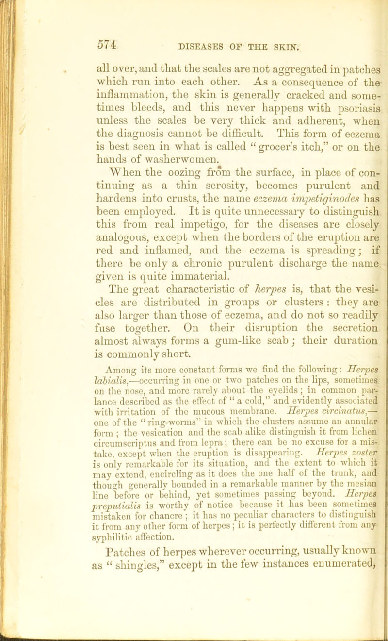 all over, and that the scales are not aggregated in patches which run into each other. As a consequence of the inflammation, the skin is generally cracked and some- times bleeds, and this never happens with psoidasis unless the scales be very thick and adherent, when the diagnosis cannot be difficult. This form of eczema is best seen in what is called “ gi'ocer’s itch,” or on the hands of washerwomen. When the oozing from the surface, in place of con- tinuing as a thin serosity, becomes purulent and hardens into crusts, the name eczema impetiginocles has been employed. It is quite unnecessary to distinguish this from real impetigo, for the diseases are closely analogous, except when the borders of the eruption are red and inflamed, and the eczema is spreading; if thei’e be only a chronic pui'ulent discharge the name, given is quite immaterial. The great characteristic of herpes is, that the vesi- cles are distributed in groups or clusters : they are also larger than those of eczema, and do not so readily fuse together. On their disruption the secretion almost always forms a gum-like scab; their duration is commonly short. Among its more constant forms we find the following: Ilerpes Idbialis,—occurring in one or two patches on the lips, sometimes on the nose, and more rarely about the eyelids; in common par- lance described as the effect of  a cold,” and evidently associated with irritation of the mucous membrane. Ilerpes circinatns,— one of the “ ring-wonns” in which the clusters assume an annular form ; the vesication and the scab alike distinguish it from lichen circumscriptus and from lepra; there can be no excuse for a mis- take, except when the eruption is disappearing. Herpes zoster is only remarkable for its situation, and the extent to wliich it may extend, encircling as it does the one half of the trank, and though generally bounded in a remarkable manner by the mesiau line before or behind, yet sometimes passing beyond. Heipes p7'ep>utialis is worthy of notice because it has been sometimes mistaken for chancre ; it has no peculiar characters to distinguish it from any other form of herpes; it is perfectly different from any syphilitic affection. Patches of herpes wherever occurring, usually known as “ shingles,” except in the few instances enumerated,