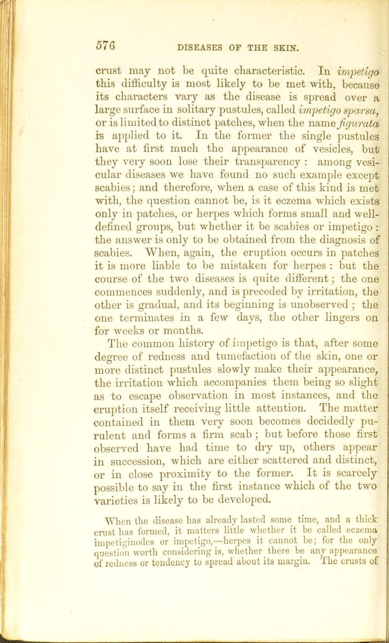 57G cmst may not be quite cbaracteristic. In impetigo this difficulty is most likely to be met with, because its characters vary as the disease is spread over a large surface in solitary pustules, called irnjJetigo s})arsa, or is limited to distinct patches, when the namQ Jigurata is applied to it. In the former the single pustules have at first much the appeai’ance of vesicles, but they very soon lose their transparency : among vesi- cular diseases we have found no such example except scabies; and therefore, when a case of this kind is met with, the question cannot be, is it eczema which exists only in patches, or herpes whicli forms small and well- defined groups, but whether it be scabies or impetigo : the answer is only to be obtained from the diagnosis of scabies. When, again, the eruption occurs in patches it is more liable to be mistaken for herpes : but the course of the two diseases is quite different; the one commences suddenly, and is preceded by irritation, the other is gradual, and its begimiing is unobserved ; the one terminates in a few day.s, the other lingers on for weeks or months. The common history of impetigo is that, after some decree of redness and tumefaction of the skin, one or more distinct pustules slowly make their appearance, the irritation which accompanies them being so slight as to escape observation in most instances, and the eruption itself receiving little attention. The matter contained in them very soon becomes decidedly pu- rulent and forms a firm scab; but before those first observed have had time to dry up, others appear in succession, which are either scattered and distinct, or in close proximity to the former. It is scarcely possible to say in the first instance which of the two varieties is likely to be developed. ■\\Hien the disease has already lasted some time, and a thick crust has formed, it matters little whether it he called eczema impetiginodcs or impetigo,—herpes it cannot be; for the only question worth comsidering is, whether there be any appearance of redness or tendency to spread about its margin. The crusts of