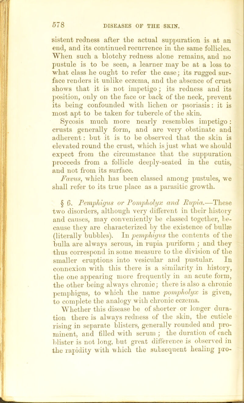 sistent redness after the actual suppuration is at an end, and its continued recurrence in the same follicles. Wlien such a blotchy redness alone remains, and no pustule is to be seen, a learner may be at a loss to what class he ought to refer the case; its rugged sur- face renders it unlike eczema, and the absence of crust shows that it is not impetigo; its redness and its position, only on the face or back of the neck, prevent its being confounded with lichen or psoriasis : it is most apt to be taken for tubei’cle of the skin. Sycosis much moi’e nearly resembles impetigo: crusts generally form, and are very obstinate and adherent: but it is to be observed that the skin is elevated round the crust, which is just what we should expect from the circumstance that the suppuration proceeds from a follicle deeply-seated in the cutis, and not from its surface. Favus, which has been classed among pustules, we shall refer to its true place as a parasitic growth. § G. Pemphigus or Pompholyx and Rujna.—These two disorders, although very different in their history and causes, may conveniently be classed together, be- cause they are characterized by the existence of bullae (literally bubbles). In pemphigus the contents of the bulla are always serous, in rupia ])uriform ; and they thus correspond in some measure to the division of the smaller eruptions into vesicular and pustular. In connexion with this there is a similarity in history, the one appearing more frequently in an acute form, the other being always chronic; there is also a chronic pemphigus, to which the name pompholyx is given, to complete the analogy with chronic eczema. Whether this disease be of .shorter or longer dura- tion there is always redness of the skin, the cuticle rising in separate blister.s, generally rounded and pro- minent, and filled with serum ; the duration of each blister is not long, but great difference is observed in the rapidity with which the subsequent healing j)ro-