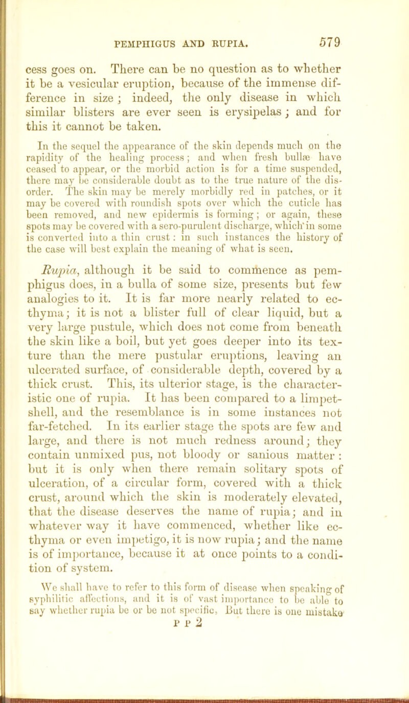 cess goes on. There can be no question as to whether it be a vesicular eruption, because of the immense dif- ference in size ] indeed, the only disease in which similar blisters are ever seen is erysipelas ; and for this it cannot be taken. In tlie sequel the appearance of the skin depends much on the rapidity of the healing process; and when fresh bullm have ceased to appear, or the morbid action is for a time suspended, there may be considerable doubt as to the trae nature of the dis- order. The skin may be merely morbidly red in patches, or it may be covered with roundish spots over which the cuticle has been removed, and new epidermis is forming; or again, these spots may be covered with a sero-purulent discharge, which'in some is converted into a thin crust; in such instances the history of the case will best explain the meaning of what is seen. Rupia, although it be said to commence as pem- phigus does, in a bulla of some size, presents but few analogies to it. It is far more nearly related to ec- thyma; it is not a blister full of clear liquid, but a very large pustule, which does not come from beneath the skin like a boil, but yet goes deeper into its tex- ture than the mere pustular eruptions, leaving an idcerated surface, of considerable depth, covered by a thick crust. This, its ulterior stage, is the chai'acter- istic one of rupia. It has been compared to a lini2:)et- shell, and the resemblance is in some instances not far-fetched. In its earlier stage the spots are few and large, and there is not much redness around; they contain unmixed pus, not bloody or sanious matter : but it is only when there remain solitary spots of ulceration, of a circular form, covered with a thick crust, around which the skin is moderately elevated, that the disease deserves the name of ruj^ia; and in whatever way it have commenced, whether like ec- thyma or even imi)etigo, it is now rujha; and the name is of importance, because it at once j^oints to a condi- tion of system. We shall have to refer to this form of disease when speaking of syphilitic all'ections, and it is of vast ini])ortancc to bo able to say whether rupia be or be not specilic, but there is oue mistako