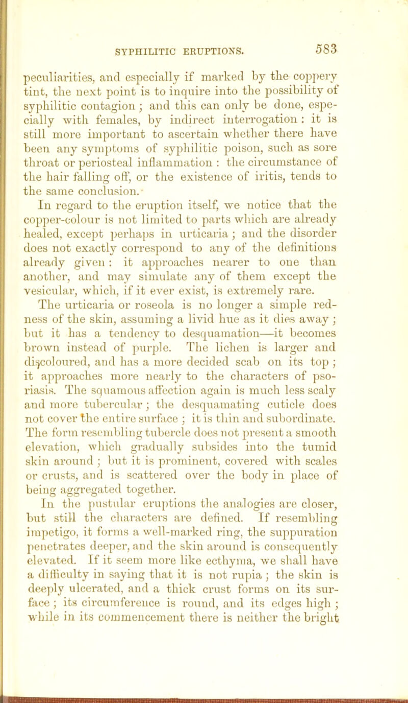 SYPHILITIC ERUPTIONS. peculiarities, and especially if marked by the cojipery tint, the next point is to inquire into the possibility of syphilitic contagion; and this can only be done, es2ie- cially with females, by indirect interrogation : it is still more imjiortant to ascertain whether there have been any symptoms of syjihilitic poison, such as sore thi'oat or periosteal inflammation ; the circumstance of the hair falling off, or the existence of iritis, tends to the same conclusion. ■ In regard to the erudition itself, we notice that the coppei'-colour is not limited to parts which are already healed, except jierhaps in urticaria ; and the disorder does not exactly correspond to any of the definitions already given: it ajijn-oaches neai’er to one than another, and may simulate any of them except the vesicular, which, if it ever exist, is extremely rare. The urticaria or roseola is no longer a simple red- ness of the skin, a.ssumiug a livid hue as it dies away ; but it has a tendency to desquamation—it becomes bi’own instead of jnirple. The lichen is larger and diijcoloured, and has a more decided scab on its top ; it apjiroaches more nearly to the characters of pso- riasis. The squamous affection again is much less scaly and more tubercular; the desquamating cuticle does not cover the entire surface ; it is thin and subordinate. The form resend>ling tubercle does not ^iresent a smooth elevation, which gradually subsides into the tumid skin around ; but it is pi-ominent, covered with scales or crusts, and is scattered over the body in ^dace of being aggregated together. In the |)ustular eru})tious the analogies are closer, but still the characters are defined. If resemblin O imf)etigo, it forms a well-marked ring, the sujajiuration jienetrates deejier, and the skin around is consequently elevated. If it seem more like ecthyma, we shall have a difficulty in saying that it is not rupia ; the skin is deeply ulcerated, and a thick crust forms on its sur- fiice ; its circumference is round, and its edges high ; w'hile in its commencement there is neither the bright