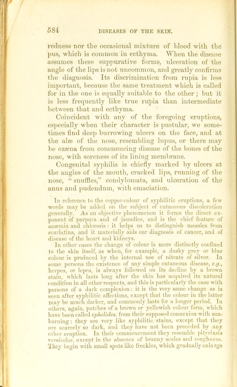 redness nor tlie occasional mixture of blood with the ])us, which is common in ecthyma. When the disease assumes these suppurative forms, idceration of the angle of the lips is uot uncommon, and greatly confirms tlie diagnosis. Its discrimination from rupia is less important, because tlie same ti-eatment which is called for in the one is equally suitable to the other ; but it is less frequently like true rupia than intermediate between that and ecthyma. Coincident with any of the foregoing eruptions, especially when their chai’acter is pustular, we some- times find deep burrowing ulcers on the face, and at tlie aim of the nose, resembling lupus, or there may be ozrnna from commencing disease of the bones of the nose, with soi'eness of its lining membrane. Congenital syphilis is chiefly marked by ulcers at the angles of the mouth, cracked lips, running of the nose, “ snutfles,” condylomata, and ulceration of the anus and pudendum, with emaciation. In reference to tlie copiier-colonr of sjpliilitic eruptions, a few words may be added on the subject of cutaneous discoloration generally. As an objective plienonienon it forms the direct ex- ponent of purpura and of jaundice, and is tlie chief feature of amemia and chlorosis : it helps us to distinguish measles from scarlatina, and it materially aids our diagnosis of cancer, and of disease of the heart and kidneys. In other cases the change of colour is more distinctly confined to the skin itself, as when, for example, a dusky grey or blue colour is jirodnccd by the internal use of nitrate of silver. In some persons the existence of any simple cutaneous disease, e.</., herpes, or lepra, is always followed on its decline hy a hrown stain, which lasts long after the skin has acipiircd its natural condition in all other respects, and this is particularly the case with persons of a dark complexion: it is the very same change as is seen after syphilitic affections, except that the colour in the latter may be much darker, and commonly lasts for a longer period. In others, again, patches of a hrowm or yellowish colour form, which have been called ephelides, from their supposed connexion with sun- burning : they are very like syphilitic stains, e.xcept that they are scarcely so dark, and they have not hecn preceded by any other eruption. In their commencement they resemble pityriasis versicolor, except in the absence of branny scales and roughness. They begin with small spots like freckles, which gradually enlarge