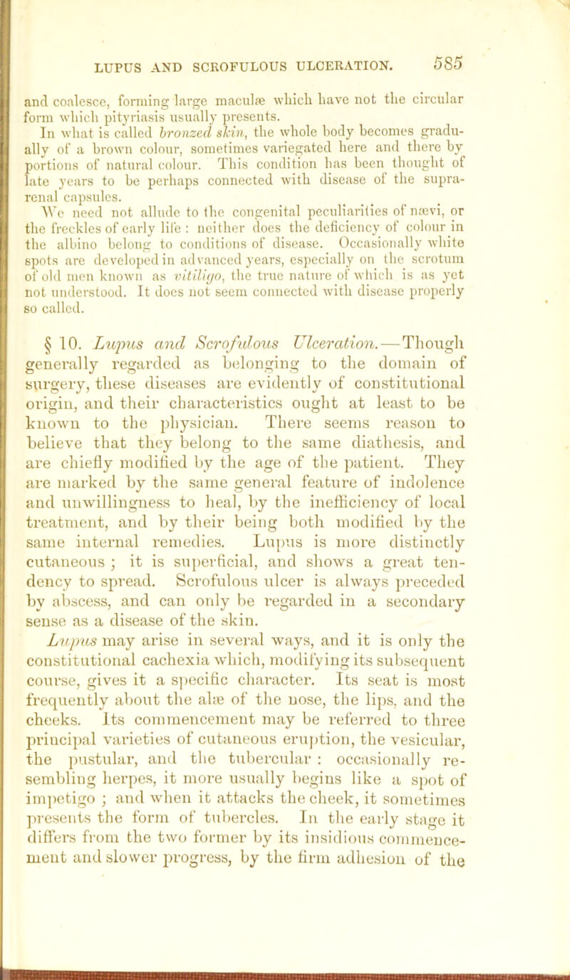LUPUS AND SCROFULOUS ULCERATION. and coalesce, forming large maeulre which have not the circular form which pityriasis usually presents. In what is called bronzed skin, the whole body becomes gradu- ally of a brown colour, sometimes variegated here and there by portions of natural colour. This condition has been thought of late years to be perhaps connected with disease ot the supra- renal capsules. We need not allude to the congenital peculiarities of naivi, or the freckles of early life : neither does the deficiency of colour in the albino belong to conditions of disease. Occasionally white spots are developed in advanced years, especially on the scrotum of old men known as vitiUyo, the true nature of wliich is as yet not understood. It does not seem connected with disease properly so called. § 10. Lwpus and Scroftdous Ulceration. — Tliough generally regarded as L(donging to the domain of surgery, these diseases are evidently of constitutional origin, and their characteristics ought at least to be known to the physician. There seems reason to believe that they belong to the same diathesis, and are chiefly modified by the age of the patient. They are marked by the same general feature of indolence and unwillingness to heal, by the inefficiency of local treatment, and by their being both modified by the same internal remedie.s. Lupus is more distinctly cutaneous ; it is superficial, and shows a great ten- dency to spread. Scrofulous idcer is always preceded by abscess, and can oidy be regarded in a secondary sense as a disease of the skin. Lujms may arise in several ways, and it is only the constitutional cachexia which, modifying its subsequent course, gives it a s]>ecific character. Its seat is most frequently about the ahe of the nose, the lij)s, and the cheeks. Its commencement may be referred to three ]n-incipal varieties of cutaneous eruption, the vesicular, the pustular, and the tubercular ; occasionally re- sembling herpes, it more usually begins like a sj)ot of impetigo ; and when it attacks the cheek, it sometimes presents the form of tubercles. In the eaily stage it differs from the two former by its insidious commence- ment and slower progress, by the firm adhesion of the iTnCinnTTrrTTrjnniTTTTtTZItEinFTwTTTTFSKJIirif
