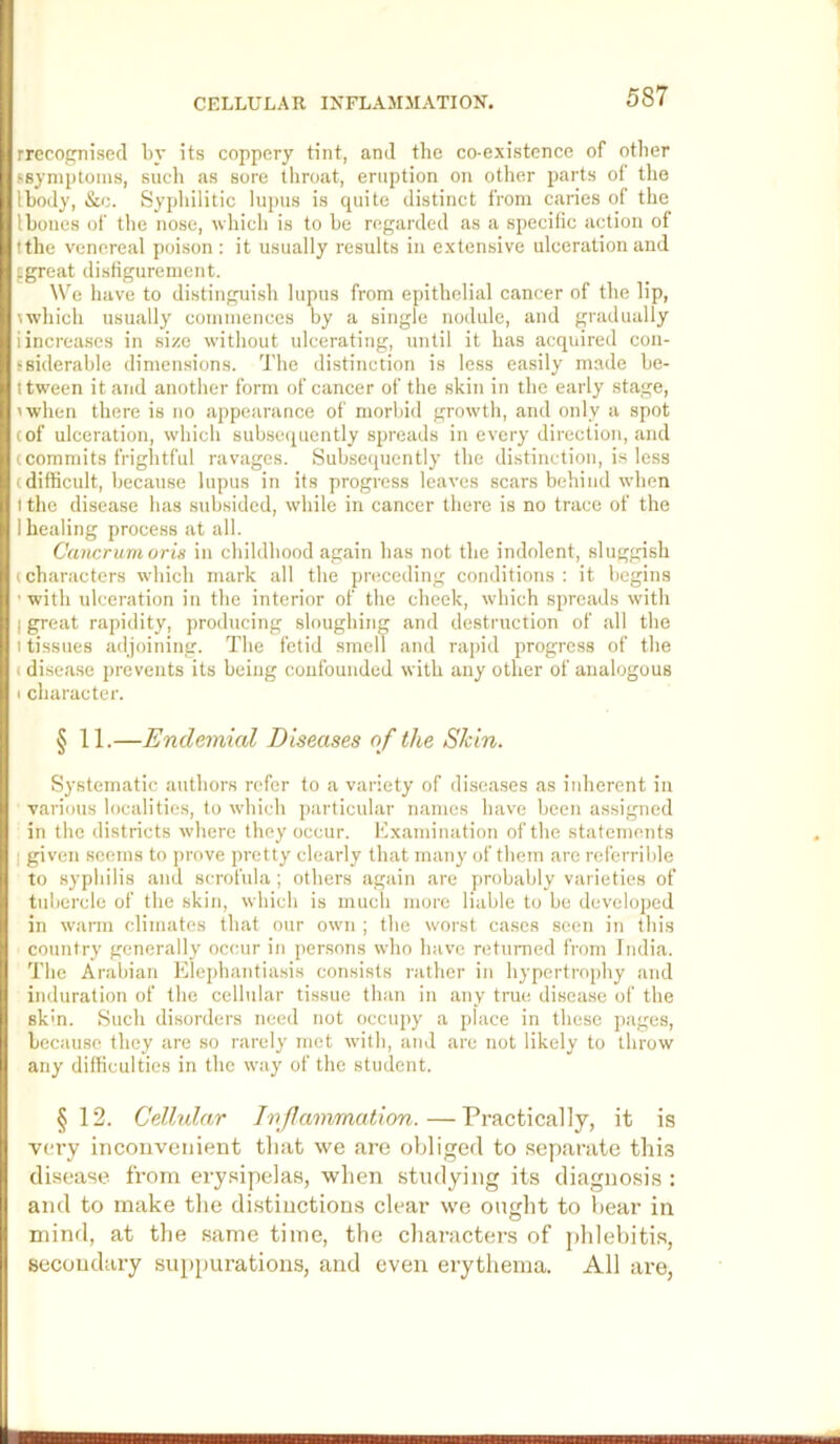 rrecocm’secl by its coppery tint, and the co-existence of other (.symptoms, sucli as sore tliroat, eruption on other parts of the Ibody, &c. Syphilitic lupus is quite distinct from caries of the Iboncs of the nose, ■which is to be regarded as a specific action of tthe venereal poison : it usually results in extensive ulceration and fgreat disfigurement. We have to distinguish lupus from epithelial cancer of the lip, \'which usually commences by a single nodule, and gradually iincrea.ses in si/o without ulcerating, until it has acquired con- fsiderable dimensions. The distinction is less ea.sily made be- t tween it and another form of cancer of the skin in the early stage, 'when there is no appearance of morbid growth, and only a spot cof ulceration, which subsc'piently spreads in every direction, and (Commits frightful ravages. Subsequently the distinction, i.s less (difficult, because lupus in its progress leaves scars behind when t the disease has subsided, while in cancer there is no trace of the I healing process at all. Cancrunioris in childhood again has not the indolent, sluggish (characters which mark all the preceding conditions: it begins ■with ulceration in the interior of the cheek, which spreads with I great rapidity, producing sloughing and destruction of all the I tissues adjoining. The fetid smell and rapid progress of the ( disea.se prevents its being confounded with any other of analogous I character. § 11.—Endemial Diseases of the Skin. Systematic authors refer to a variety of diseases as inherent in various localities, to which particular names have been assigned in the districts where they occur. Examination of the statements I given seems to prove pretty clearly that many of them are referrible to syphilis and scrofula ; others again are probably varieties of tubercle of the skin, which is much more liable to be developed in wann climates that our own ; the worst cases seen in this country generally occur in persons who have returned from India. The Arabian Elephantia.sis consists rather in hypertrophy and induration of the cellular tissue than in any true disea.se of the skm. Such disorders need not occupy a place in these {'ages, because they are so rarely met with, and are not likely to throw any difficulties in the way of the student. §12. Cellular Inflammation. — Practically, it is very incouveiiieut that we are (djliged to separate this disease from erysipelas, when studying its diagnosis : and to make the distinctions clear we ought to hear in mind, at the same time, the characters of j'hlehitis, secondary suppurations, and even erythema. All are,