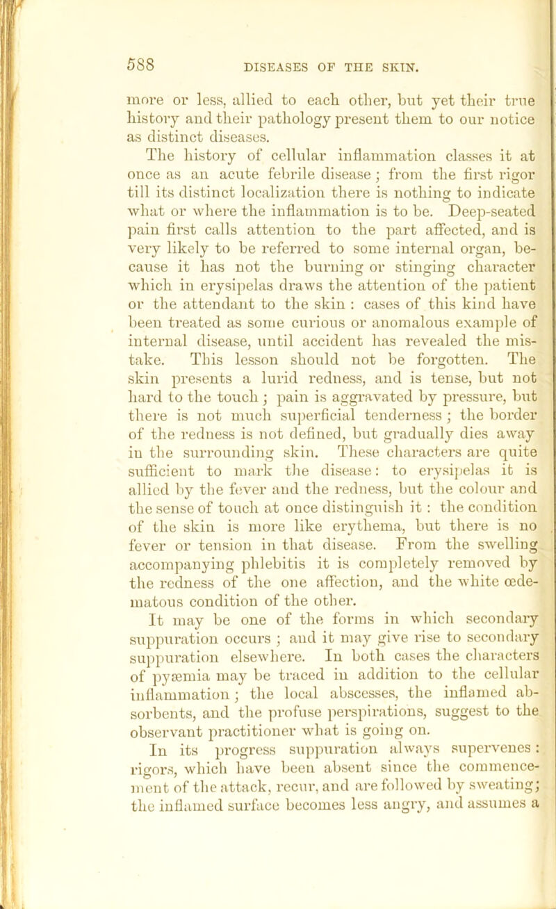 more or less, allied to each, other, but yet their true histoiy and their pathology present them to our notice as distinct diseases. The history of cellular inflammation classes it at once as an acute febrile disease; from the first rigor till its distinct localization there is nothing to indicate what or where the inflammation is to be. Deep-seated pain first calls attention to the part affected, and is veiy likely to be referred to some internal organ, be- cause it has not the burning or stinging chai’acter which in erysipelas draws the attention of the jiatient or the attendant to the skin : cases of this kind have been treated as some cuiious or anomalous example of internal disease, until accident has revealed the mis- take. This lesson should not be forgotten. The skin presents a lurid redness, and is tense, but not hard to the touch ; pain is aggi-avated by pressure, but there is not much superficial tenderness ; the border of the redness is not defined, but gradually dies away in the suri'ounding skin. These characters are quite sufficient to mark the disease: to ery.sqielas it is allied by the fever and the redness, but the colour and the sense of touch at once distinguish it : the condition of the skin is more like erythema, but there is no fever or tension in that disease. From the swelling accompanying phlebitis it is completely removed by the redness of the one affection, and the white oede- matous condition of the other. It may be one of the forms in which secondaiy suppuration occurs ; and it may give rise to secondary sup})uration elsewhere. In both cases the characters of pyaemia may be tr.iced in addition to the cellular inflammation; the local abscesses, the inflamed ab- sorbents, and the profuse perspirations, suggest to the observant practitioner what is going on. In its progress suppuration always supervenes: rigors, which have been absent since the commence- ment of the attack, recur, and are followed by sweating; the inflamed surface becomes less angry, and assumes a