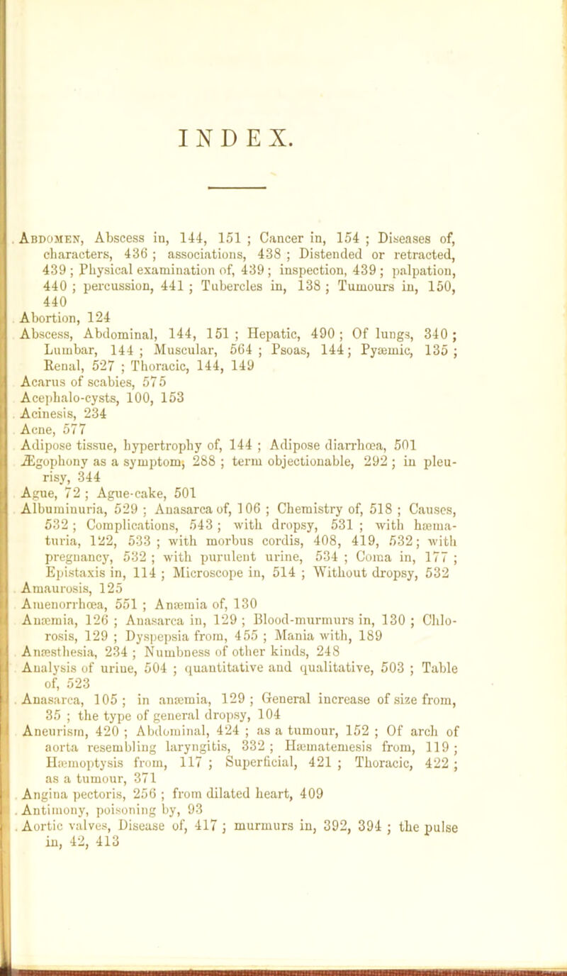 INDEX. Abdomen, Abscess in, 144, 151 ; Cancer in, 154 ; Diseases of, characters, 436 ; associations, 438 ; Distended or retracted, 439 ; Physical examination of, 439 ; inspection, 439; palpation, 440 ; percussion, 441 ; Tubercles in, 138 ; Tumours in, 150, 440 Abortion, 124 Abscess, Abdominal, 144, 151; Hepatic, 490; Of lungs, 340 ; Lumbar, 144; Muscular, 564; Psoas, 144; Pycemic, 135; Renal, 527 ; Thoracic, 144, 149 Acarus of scabies, 575 Ace))halo-cysts, 100, 153 Acinesis, 234 Acne, 577 Adipose tissue, hypertrophy of, 144 ; Adipose dian-hoea, 501 Aigophony as a symptom-, 288 ; term objectionable, 292 ; in pleu- risy, 344 Ague, 72; Ague-cake, 501 Albuminuria, 529 ; Anasarca of, 106 ; Chemistry of, 518 ; Causes, 532; Complications, 543 ; with dropsy, 531 ; with hajiua- turia, 122, 533; with morbus cordis, 408, 419, 532; with pregnancy, 532 ; with purulent urine, 534 ; Coma in, 177 ; Epistaxis in, 114 ; Microscope in, 514 ; Without dropsy, 532 Amaurosis, 125 Amenorrhcea, 551 ; Ancemia of, 130 Antemia, 126 ; Anasarca in, 129 ; Blood-murmurs in, 130 ; Chlo- rosis, 129 ; Dyspepsia from, 455 ; Mania with, 189 Anresthesia, 234 ; Numbness of other kinds, 248 Analysis of urine, 504 ; ([uautitative and qualitative, 503 ; Table of, 523 • Anasarca, 105; in ansemia, 129; General increase of size from, 35 ; the type of general dropsy, 104 Aneurism, 420 ; Abdominal, 424 ; as a tumour, 152 ; Of arch of aorta resembling laryngitis, 332 ; Hasmatemesis from, 119 ; Ilremoptysis from, 117 ; Superficial, 421 ; Thoracic, 422 ; as a tumour, 371 Angina pectoris, 256 ; from dilated heart, 409 • Antimony, poisoning by, 93 . Aortic valves. Disease of, 417 ; murmurs in, 392, 394 ; the pulse in, 42, 413