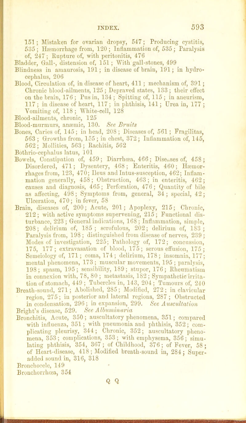 151 ; Mistaken for ovarian dropsy, 547; Producing C)'stitis, 535 ; Ha3inorrliage from, 120 ; Inflammation of, 535 ; Paralysis of, 247 ; Rupture of, with peritonitis, 476 Bladder, Gall-, distension of, 151; With gall-stones, 499 Blindness in amaurosis, 191; in disease of brain, 191; in hydro- cephalus, 206 Blood, Circulation of, in disease of heart, 411; mechanism of, 391; Chronic blood-ailments, 125 ; Depraved states, 133 ; their effect on the brain, 176 ; Pus in, 134 ; Spitting of, 115 ; in aneurism, 117 ; in disease of heart, 117 ; in phthisis, 141; Urea in, 177 ; Vomiting of, 118; White-cell, 128 Blood-ailments, chronic, 125 Blood-murmurs, anfemic, 130. See Bruits Bones, Caries of, 145; in head, 208; Diseases of, 561; Pragilitas, 563 ; Growths from, 155 ; in chest, 372; Inflammation of, 145, 562; Mollifies, 563; Rachitis, 562 Bothrio-cephalus latus, 101 Bowels, Constipation of, 459; Diarrhoea, 466; Diseases of, 458; Disordered, 471; Dysentery, 468; Enteritis, 460; Hremor- rhagesfrom, 123, 470; Ileus and Intus-susception, 462; Inflam- mation generally, 458; Obstruction, 463 ; in enteritis, 462; causes and diagnosis, 465; Perforation, 476; Quantity of bile as affecting, 498; Symptoms from, general, 34; special, 42; Ulcei'ation, 470; in fever, 58 Brain, diseases of, 200; Acute, 201; Apoplexy, 215; Chronic, 212 ; with active symptoms supervening, 215 ; Functional dis- turbance, 223; General indications, 168; Inflammation, simple, 208; delirium of, 185; scrofulous, 202; delirium of, 183; Paralysis from, 198; distinguished from disease of nerves, 239; Modes of investigation, 225; Pathology of, 172; concussion, 175, 177 ; extravasation of blood, 175; serous effusion, 175; Semeiology of, 171; coma, 174; delirium, 178; insomnia, 177; mental phenomena, 173 ; muscular movements, 195 ; paralysis, 198; spasm, 195; sensibility, 189; stupor, 176; Rheumatism in connexion with, 78, 80 ; metastasis, 182 ; Sympathetic irrita- tion of stomach, 449; Tubercles in, 143, 204; Tumours of, 240 Breath-sound, 271; Abolished, 285 ; Modified, 272 ; in clavicular region, 275; in posterior and lateral regions, 287 ; Obstructed in condensation, 296 ; in expansion, 299. See Auscultation Bright’s disease, 529. See Albuminuria Bronchitis, Acute, 350 ; auscultatory phenomena, 351; compared with influenza, 351; with pneumonia and phthisis, 352; com- plicating pleurisy, 344; Chronic, 352; auscultatory pheno- mena, 353 ; complications, 353 ; with emphysema, 356 ; simu- lating phthisis, 354, 367; of Childhood, 376; of Fever, 58; of Heart-disease, 418; Modified breath-sound in, 284; Super- added sound in, 316, 318 Bronchoeele, 149 Bronchorrhoea, 354 Q Q