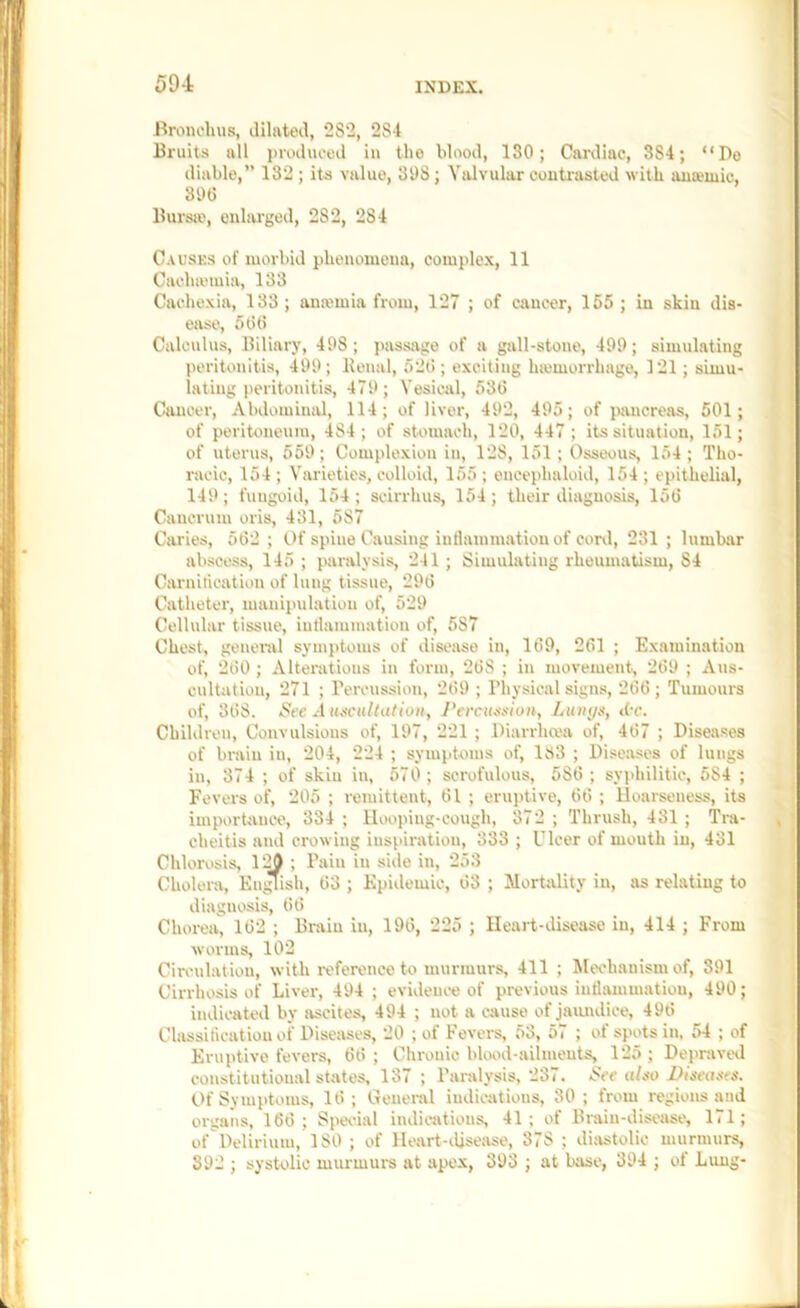 59-t Bronehvis, dilated, 282, 284 Biuits all piudiiced in the blood, 130; Canliac, 884; “Do diable,” 132 ; its value, 398; Valvular coutrasted with auajiuic, sot) llursie, onhu'ged, 282, 284 C.tusKS of morbid phenomena, complex, 11 Caehiemia, 133 Cachexia, 133 ; ana'mia from, 127 ; of cancer, 155 ; in skin dis- ease, 5 tit! Calculus, Biliary, 498; passage of a gall-stone, 499; simulating peritonitis, 499; Benal, 52(>; exciting Inemorrhage, 121; simu- lating [leritonitis, 479; Vesical, 53t) Cancer, Abdominal, 114; of liver, 492, 495; of pancreas, 501; of peritoneum, 484; of stomach, 120, 447 ; its situation, 151; of uterus, 559; Complexion in, 128, 151 ; Osseous, 154 ; Tho- racic, 154 ; Varieties, colloid, 155 ; encephaloid, 154 ; epithelial, 149; fungoid, 154; sciiThus, 154; their diagnosis, 15G Cancrum oris, 431, 587 Caries, 5t52 ; Of spine Causing intlammatiou of coni, 231 ; lumbar abscess, 145 ; paralysis, 241 ; Simulating rheumatism, 84 Carnification of lung tissue, 29(5 Catheter, manipulation of, 529 Cellular tissue, intlammatiou of, 587 Chest, general symptoms of disease in, 169, 261 ; Examination of, 260 ; Alterations in form, 268 ; in movement, 269 ; Ans- cultatiou, 271 ; Percussion, 269 ; Physical signs, 266; Tumoui's of, 368. See Aiu^ciiltation, J'ercueeion, Ltuii/s, dr. Children, Convulsions of, 197, 221 ; Diarrlima of, 467 ; Diseases of brain in, 204, 224 ; symptoms of, 183 ; Diseases of lungs in, 374 ; of skin in, 570; scrofulous, 586; syphilitic, 584 ; Fevei'S of, 205 ; remittent, 61 ; eruptive, 66 ; lloarseuess, its importance, 334 ; Hooping-cough, 372 ; Thrush, 431 ; Tra- cheitis and crowing inspiration, 333 ; Ulcer of mouth in, 431 Chlorosis, ; Pain iu side in, 253 Cholera, En^ish, 63 ; Epidemic, 63 ; Mortality iu, as relating to diagnosis, 66 Chorea, 162 ; Brain in, 196, 225 ; Heart-disease iu, 414 ; From worms, 102 Ciraulation, with i-eference to murmurs, 411 ; Mechanism of, 391 Cirrhosis of Liver, 494 ; evidem-e of previous intlammatiou, 490; indicated by ascites, 494 ; not a cause of jaundice, 496 Classiticatiou of Diseases, 20 ; of Fevers, 53, 57 ; of spots in. 54 ; of Eruptive fevers, 66 ; Chronic blood-ailments, 125 ; Depravetl constitutional states, 137 ; Paralysis, 237. See also Biseaees. Of Symptoms, 16 ; General indications, 30 ; from regions and organs, 166; Spwial indications, 41; of Brain-disease, 171; ofDelirium, ISO ; of Ileart-ilisease, 378 ; di)»stolic murmurs, 392 ; systolic murmurs at apex, 393 ; at biise, 394 ; of Lung-