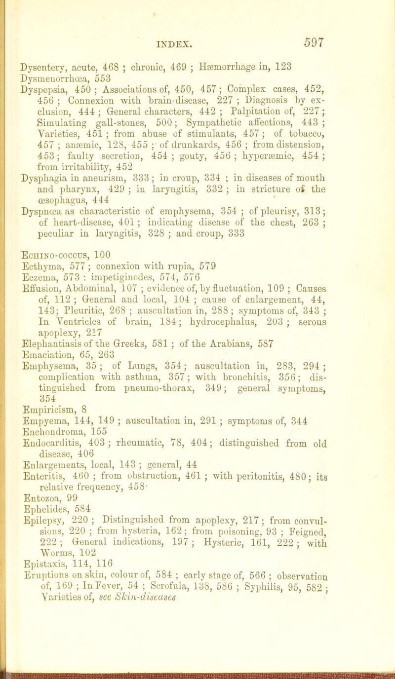 Dysentery, acute, 468 ; clirouic, 469 ; Hsemorrliage in, 123 Dysmeuorrhoea, 553 Dyspepsia, 450; Associations of, 450, 457; Complex cases, 452, 456 ; Connexion with brain-disease, 227 ; Diagnosis by ex- clusion, 444 ; General characters, 442 ; Palpitation of, 227; Simulating gaU-stoues, 500; Sympathetic affections, 443 ; Varieties, 451 ; from abuse of stimulants, 457; of tobacco, 457 ; ansemic, 128, 455 ; of drunkards, 456 ; from distension, 453; faulty secretion, 454; gouty, 456; hypermmic, 454; from irritability, 452 Dysphagia in aneurism, 333 ; in croup, 334 ; in diseases of mouth and pharynx, 429 ; in laryngitis, 332 ; in stricture of the oesophagus, 444 Dyspnoea as characteristic of emphysema, 354 ; of pleurisy, 313; of heart-disease, 401; indicating disease of the chest, 263 ; pecuhar in laryngitis, 328 ; and croup, 333 EcniNo-coccus, 100 Ecthyma, 577; connexion with rupia, 579 Eczema, 573 : impetiginodes, 574, 576 Effusion, Abdominal, 107 ; evidence of, by fluctuation, 109 ; Causes of, 112 ; General and local, 104 ; cause of enlargement, 44, 143; Pleuritic, 268 ; auscultation in, 288; symptoms of, 343 ; In Ventricles of brain, 184; hydrocephalus, 203 ; serous apoplexy, 217 Elephantiasis of the Greeks, 581 ; of the Arabians, 587 Emaciation, 65, 263 Emphysema, 35; of Lungs, 354; auscultation in, 283, 294 ; complication with asthma, 357; with bronchitis, 356; dis- tinguished from pneumo-thorax, 349; general symptoms, 354 Empiricism, 8 Empyema, 144, 149 ; auscultation in, 291 ; symptoms of, 344 Euchondroma, 155 Endocarditis, 403 ; rheumatic, 78, 404; distinguished from old disease, 406 Enlargements, local, 143 ; general, 44 Enteritis, 460 ; from obstruction, 461 ; with peritonitis, 480; its relative frequency, 458- Entozoa, 99 Ephelides, 584 Epilepsy, 220 ; Distinguished from apoplexy, 217; from convul- sions, 220 ; from hpteria, 162; from poisoning, 93 ; Feigned, 222 ; General indications, 197; Hysteric, 161, 222; with Worms, 102 Epistaxis, 114, 116 Eruptions on skin, colour of, 584 ; early stage of, 566 ; observation of, 169 ; In Fever, 54 ; Scrofula, 138, 586 ; Syphilis, 95, 582 ; Varieties of, see Skiii-dineuaeis