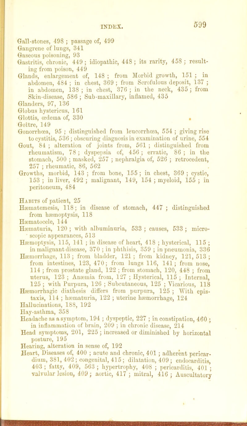 Grall-stones, 498 ; passage of, 499 Gangrene of lungs, 341 Gaseous poisoning, 93 Gastritis, chronic, 449 ; idiopathic, 448 ; its rarity, 458 ; result- ing from poison, 449 Glands, enlargement of, 148 ; from Morbid growth, 151 ; in abdomen, 484 ; in chest, 369 ; from Scrofulous deposit, 137 ; in abdomen, 138 ; in chest, 376 ; in the neck, 435 ; from Skin-disease, 586 ; Sub-maxillary, inflamed, 435 Glanders, 97, 136 Globus hystericus, 161 Glottis, cedema of, 330 » Goitre, 149 Gonorrhcea, 95 ; distingirished from leucorrhoea, 554 ; giving rise to cystitis, 536 ; obscuring diagnosis in examination of urine, 554 Gout, 84 ; alteration of joints from, 561 ; distinguished from rheumatism, 78; dyspepsia of, 456 ; erratic, 86 ; in the stomach, 500 ; masked, 257 ; nephralgia of, 526 ; retrocedent, 257 ; rheumatic, 86, 562 Growths, morbid, 143 ; from bone, 155 ; in chest, 369 ; cystic, 153 ; in liver, 492 ; malignant, 149, 154 ; myeloid, 155 ; in peritoneum, 484 Habits of patient, 25 Hiematemesis, 118; in disease of stomach, 447 ; distinguished from haemoptysis, 118 Hiematocele, 144 Haimaturia, 120 ; with albuminuria, 533 ; causes, 533 ; micro- ■ scopic appearances, 513 Haimoptysis, 115, 141 ; in disease of heart, 418 ; hysterical, 115 ; in malignant disease, 370 ; in phthisis, 359 ; in pneumonia, 336 Haemorrhage, 113 ; from bladder, 121 ; from kidney, 121, 513 ; from intestines, 123, 470; from lungs 116, 141; from nose, 114 ; from prostate gland, 122 ; from stomach, 120, 448 ; from uterus, 123 ; Ameiuia from, 127 ; Hysterical, 115 ; Internal, 125 ; with Purpura, 126 ; Subcutaneous, 125 ; Vicarious, 118 Haemorrhagic diathesis differs from purpura, 125 ; With epis- taxis, 114 ; haematuria, 122 ; uterine haemorrhage, 124 Hallucinations, 188, 192 Hay-asthma, 358 Headache as a symptom, 194 ; dyspeptic, 227 ; in constipation, 460 ; in inflammation of brain, 209 ; in chronic disease, 214 Head symptoms, 201, 225 ; increased or diminished by horizontal posture, 195 Hearing, alteration in sense of, 192 Heart, Diseases of, 400 ; acute and chronic, 401 ; adherent pericar- dium, 381, 402 ; congenital, 415 ; dilatation, 409 ; endocarditis, 403 ; fatty, 409, 563 ; hypertrophy, 408 ; pericarditis, 401 ; valvular lesion, 409; aortic, 417 ; mitral, 416; Auscultatory Mii l|l||H|l|l|l|||lll|llilllililllilHllllllllllllllillllllll III Illlili III III I I liiiHlIi I I il II I