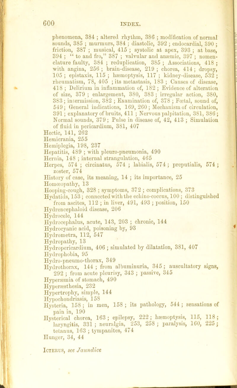 phenomena, 384 ; altered rhythm, 386 ; modification of normal sounds, 385 ; murmurs, 384 ; diastolic, 392 ; endocardial, 390 ; friction, 387 ; musical, 415 ; systolic at apex, 393 ; at base, 394 ; “to and fro,” 387 ; valvular and anamic, 397 ; nomen- clature faulty, 384 ; reduplication, 385 ; Associations, 418 ; with angina, 256 ; brain-disease, 219 ; chorea, 414 ; dropsy, 105 ; epistaxis, 115 ; hajmoptysis, 117 ; kidney-disease, 532 ; rheumatism, 78, 405 ; its metastasis, 183; Causes of disease, 418 ; Delirium in inflammation of, 182 ; Evidence of alteration of size, 379 ; enlargement, 380, 383 ; irregular action, 380, 383; intermission, 382 ; Examination of, 378 ; Foetal, sound of, 549; General indications, 169, 260 ; Mechanism of circulation, 391; explanatory of bruits, 411 ; Nervous palpitation, 381, 386; Normal sounds, 379; Pulse in disease of, 42, 413 ; Simulation of fluid in pericardium, 381, 407 Hectic, 141, 262 Hemicrania, 255 Hemiplegia, 198, 237 Hepatitis, 489 ; with pleuro-pneumonia, 490 Hernia, 148 ; internal strangulation, 465 Herpes, 574 ; circiuatus, 574 ; labialis, 574; preputialis, 574 ; zoster, 574 History of case, its meaning, 14 ; its importance, 25 Hommopathy, 13 Hooping-cough, 328 ; symptoms, 372 ; complications, 373 Hydatids, 153 ; connected with the echino-coccus, 100 ; distinguished from ascites, 112 ; in liver, 491, 493 ; position, 150 Ilydrencephaloid disease, 206 Hydrocele, 144 Hydroceijhalus, acute, 143, 203 ; chronic, 144 Hydrocyanic acid, poisoning by, 93 Hydrometra, 112, 547 Hydropathy, 13 Hydropericardium, 406 ; simulated by dilatation, 381, 407 Hydroi)hobia, 95 Hydro-pneumo-thorax, 349 Hydrothorax, 144 ; from albuminuria, 345 ; auscultatory signs, 292 ; from acute pleurisy, 343 ; passive, 345 Hypeimmia of stomach, 490 Hyperaisthesia, 232 Hypertrophy, simple, 144 IH'pochondriasis, 158 Hysteria, 158; in men, 158; its pathology, 544; sensations of pain in, 190 Hysterical chorea, 163; epilepsy, 222j hfemoptysis, 115, 118; laryngitis, 331 ; neuralgia, 253, 258 ; paralysis, 160, 225 ; tetanus, 163 ; tympanites, 474 Hunger, 34, 44 Icterus, see Jaundice