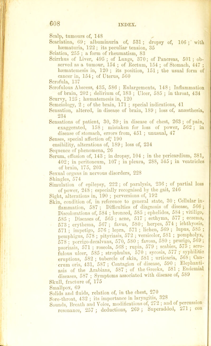 Scalp, tumours of, 148 Scarlatina, C9; albuminuria of, 531; dropsy of, 106 with limmaturia, 122 ; its peculiar tension, 35 Sciatica, 255 ; a form of rheumatism, 83 Scirrhus of Liver, 495 ; of Lungs, 370; of Pancreas, 501 ; ob- served as a tumour, 154 ; of Rectum, 154; of Stomach, 447 ; hrematemesis in, 120 ; its position, 151 ; the usual form of cancer in, 154; of Uterus, 560 Scrofula, 137 Scrofulous Abscess, 435, 586; Enlargements, 148; Inflammation of brain, 202 ; delirmm of, 183 ; Ulcer, 585 ; in throat, 434 Scurvy, 125 ; hmmatemesis in, 120 Semeiology, 2 ; of the brain, 171 ; special indications, 41 Sensation, altered, in disease of brain, 189 ; loss of, anmsthesia, 234 Sensations of patient, 30, 39; in disease of chest, 263 ; of pain, exaggerated, 158 ; mistaken for loss of power, 562 ; in disease of stomach, errors from, 451 ; unusual, 47 Senses, special affection of,' 190 ensibility, alterations of, 189; loss of, 234 Sequence of phenomena, 26 Serum, effusion of, 143 ; in dropsy, 104 ; in the pericardium, 381, 402; in peritoneum, 107 ; iu pleura, 288, 345 ; in ventricles of bi-aiu, 175, 203 Sexual organs in nervous disorders, 228 Shingles, 574 Simulation of epilepsy, 222 ; of paralysis, 236 ; of partial loss of power, 248 ; especially recognised by the gait, 246 Sight, alterations in, 190 ; perversions of, 192 Skiu, condition of, in reference to general state, 30 ; Cellular in- flammation, 587 ; Difficulties of diagnosis of disease, 566 ; Discolorations of, 584 ; bronzed, 585 ; ephelides, 584 ; vitiligo, 585 ; Diseases of, 565 ; acne, 517 ; ecthyma, 577 ; eczema, 573 ; erythema, 567; favus, 580; herpes, 574 ; ichthyosis, 571 ; impetigo, 576 ; lepra, 571 ; lichen, 569 ; lupus, 585 ; pemphigus, 578 ; pityriasis, 572 ; versicolor, 581 ; pompholp, 578 ; porrigo decalvans, 570, 580 ; favosa, 580 ; prurigo, 569; psoriasis, 571 ; roseola, 568 ; rupia, 579 ; scabies, 575 ; scro- fulous ulcer, .585 ; strophulus, 570 ; sycosis, 577 ; syjjhilitie eruptions, 582; tubercle of skin, 581 ; urticaria, 568; Can- crum oris, 431, 587 ; Contagion of disease, 590 ; Elephanti- asis of the Arabians, 587 ; of the Creeks, 581 ; Endemial diseases, 587 ; Symptoms associated with disease of, 589 Skull, fracture of, 175 Smallpox, 69 Solids and fluids, relation of, in the chest, 270 Sore-throat, 432 ; its importance in laryngitis, 328 Sounds, llreath and Voice, inodiflcations of, 272 ; and of percussion resonance, 257 ; deductions, 269 ; Superadded, 2il ; con