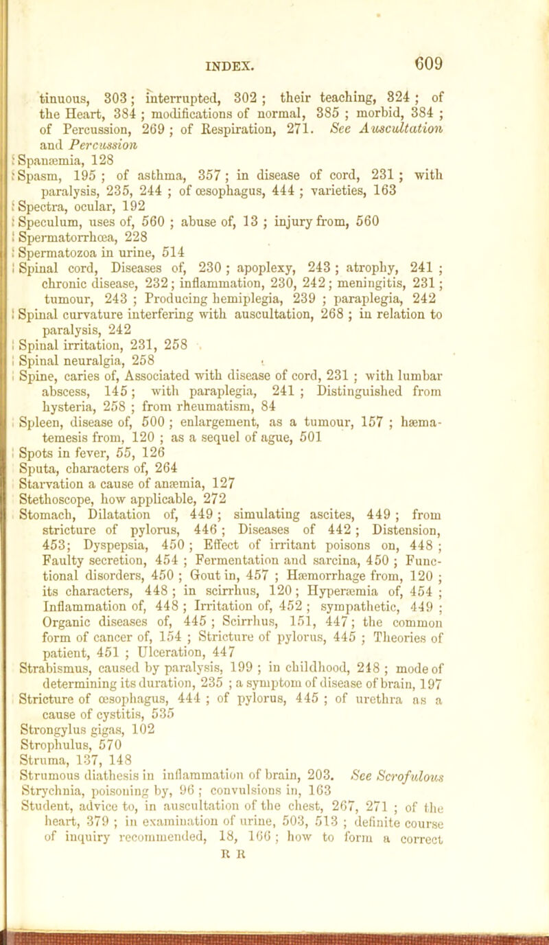 tinuous, 303; interrupted, 302 ; their teaching, 824 ; of the Heart, 384 ; modifications of normal, 385 ; morbid, 384 ; of Percussion, 269 ; of Kespiration, 271. See A-mcidtation and Percussion fSpauiemia, 128 j Spasm, 195 ; of asthma, 357 ; in disease of cord, 231 ; with paralysis, 235, 244 ; of oesophagus, 444 ; varieties, 163 ‘Spectra, ocular, 192 1 Speculum, uses of, 560 ; abuse of, 13 ; injury from, 560 ! Spermatorrhoea, 228 ' Spermatozoa in urine, 514 I Spinal cord. Diseases of, 230 ; apoplexy, 243 ; atrophy, 241 ; chronic disease, 232; inflammation, 230, 242; meningitis, 231; tumour, 243 ; Producing hemiplegia, 239 ; paraplegia, 242 I Spinal curvature interfering with auscultation, 268 ; in relation to paralysis, 242 I Spinal irritation, 231, 258 . 1 Spinal neuralgia, 258 I Spine, caries of. Associated with disease of cord, 231 ; with lumbar abscess, 145; with paraplegia, 241 ; Distinguished from hysteria, 258 ; from rheumatism, 84 I Spleen, disease of, 500 ; enlargement, as a tumour, 157 ; hsema- temesis from, 120 ; as a sequel of ague, 501 , Spots in fever, 55, 126 Sputa, characters of, 264 Starvation a cause of anfemia, 127 Stethoscope, how applicable, 272 Stomach, Dilatation of, 449; simulating ascites, 449 ; from stricture of pylorus, 446; Diseases of 442; Distension, 453; Dyspepsia, 450 ; Effect of in-itant poisons on, 448 ; Faulty secretion, 454 ; Fermentation and sarcina, 450 ; Func- tional disorders, 450 ; Gout in, 457 ; Hsemorrhage from, 120 ; its characters, 448 ; in scirrhus, 120; Hyperremia of, 454 ; Inflammation of, 448 ; Irritation of, 452 ; sympathetic, 449 ; Organic diseases of, 445 ; Scirrhus, 151, 447; the common form of cancer of, 154 ; Stricture of pylorus, 445 ; Theories of patient, 451 ; Ulceration, 447 Strabismus, caused by paralysis, 199 ; in childhood, 248 ; mode of determining its duration, 235 ; a symptom of disease of brain, 197 Stricture of oesophagus, 444 ; of pylorus, 445 ; of urethra as a cause of cystitis, 535 Strongylus gigas, 102 Strophulus, 570 Struma, 137, 148 Strumous diathesis in inflammation of brain, 203. See Scrofulous Strychnia, poisoning by, 96 ; convulsions in, 163 Student, advice to, in auscultation of the chest, 267, 271 ; of the heart, 379 ; in examination of urine, 503, 513 ; definite course of inquiry recommended, 18, 166 ; how to form a correct R R