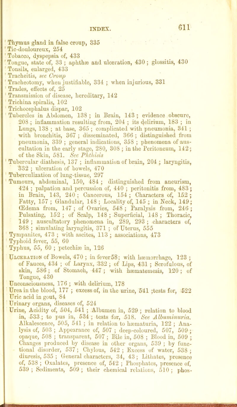 Gil ' Thymus gland in false croup, 335 ' Tic-douloureux, 254 ' Tobacco, dyspepsia of, 433 ' Tongue, state of, 33 ; aphthae and ulceration, 430 ; glossitis, 430 ' Tonsils, enlarged, 433 ' Tracheitis, see Croup 'Tracheotomy, when justifiable, 334 ; when injurious, 331 ' Trades, effects of, 25 ' Transmission of disease, hereditary, 142 Trichina spiralis, 102 Trichoceplialus dispar, 102 Tubercles in Abdomen, 138 ; in Brain, 143; evidence obscure, 208 ; inflammation resulting from, 204 ; its delirium, 183 ; in Lungs, 138 ; at base, 365 ; complicated with pneumonia, 341 ; wth bronchitis, 367 ; disseminated, 366 ; distinguished from pneumonia, 339 ; general indications, 358 ; phenomena of aus- cultation in the early stage, 280, 308 ; in the Peritoneum, 142; of the Skin, 581. See Phthisis ' Tubercular diathesis, 137 ; inflammation of brain, 204 ; laryngitis, 332 ; ulceration of bowels, 470 ' Tuberculization of lung-tissue, 297 ' Tumours, abdominal, 150, 484 ; distinguished from aneurism, 424 ; palpation and percussion of, 440 ; peritonitis from, 483 ; in Brain, 143, 240; Cancerous, 154 ; Characters of, 152; Fatty, 157 ; Glandular, 148 ; Locality of, 145 ; in Neck, 149; QHdema from, 147 ; of Ovaries, 548 ; Paralysis from, 246 ; Pulsating, 152 ; of Scalp, 148 ; Superficial, 148 ; Thoracic, 149 ; auscultatory phenomena in, 289, 293 ; characters of, 368 ; simulating laryngitis, 371 ; of Uterus, 555 Tympanites, 473 ; with ascites, 113 ; associations, 473 ' Typhoid fever, 55, 60 Typhus, 55, 60 ; petechi® in, 126 Ulceuation of Bowels, 470 ; in fever58; with hcemorrhage, 123 ; of Fauces, 434 ; of Larynx, 332 ; of Lips, 431 ; Scrofulous, of skin, 586; of Stomach, 447; with hmmatemesis, 120; of Tongue, 430 Unconsciousness, 176 ; with delirium, 178 Urea in the blood, 177 ; excess of, in the urine, 541 ;tests for, 622 Uric acid in gout, 84 Urinary organs, diseases of, 524 Urine, Acidity of, 504, 541 ; Albumen in, 529 ; relation to blood in, 533 ; to pus in, 534 ; tests for, 518. See Albuminuria. Alkalescence, 505, 541 ; in relation to ha3maturia, 122 ; Ana- lysis of, 503 ; Appearance of, 507 ; deep-coloured, 507, 509 ; opaque, 508 ; transparent, 507 ; BUe in, 508 ; Blood in, 509 ; Changes produced by disease in other organs, 539 ; by func- tional disorder, 537; Chylous, 542 ; Excess of water, 538 ; diuresis, 535 ; General characters, 34, 43; Lithates, presence of, 538 ; Oxalates, presence of, 542 ; Phosphates, presence of, 539 ; Sediments, 509 ; their chemical I'elations, 510 ; phos-