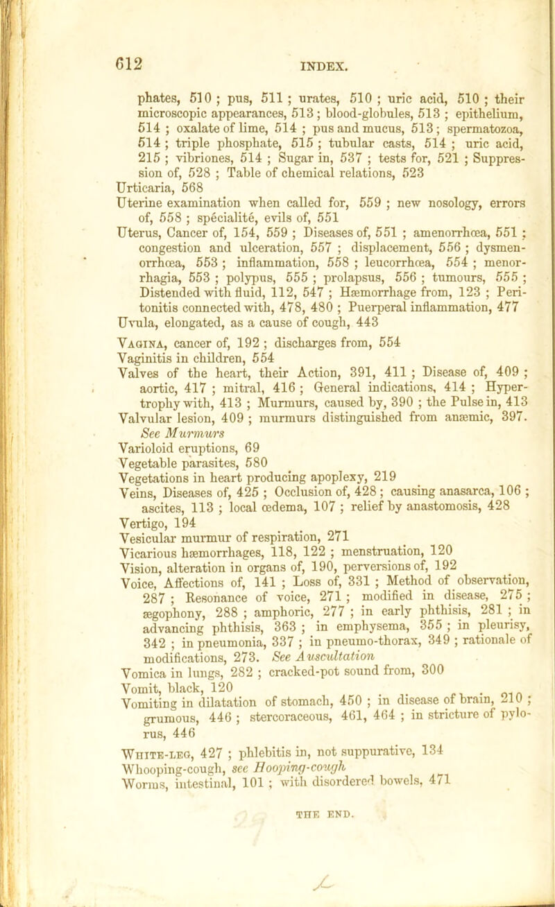 phates, 510 ; pus, 511 ; urates, 510 ; uric acid, 510 ; their microscopic appearances, 513; blood-globules, 513 ; epithelium, 514 ; oxalate of lime, 514 ; pus and mucus, 513; spermatozoa, 514 ; triple phosphate, 515 ; tubular casts, 514 ; uric acid, 215 ; vibriones, 514 ; Sugar in, 537 ; tests for, 521 ; Suppres- sion of, 528 ; Table of chemical relations, 523 Urticaria, 668 Uterine examination when called for, 559 ; new nosology, errors of, 558 ; specialite, evils of, 551 Uterus, Cancer of, 154, 559 ; Diseases of, 551 ; amenorrhoea, 551 ; congestion and ulceration, 557 ; displacement, 556 ; dysmen- orrhoea, 563 ; inflammation, 658 ; leucorrhcea, 554 ; menor- rhagia, 553 ; polypus, 555 ; prolapsus, 556 ; tumours, 555 ; Distended with fluid, 112, 547 ; Hfemorrhage from, 123 ; Peri- tonitis connected with, 478, 480 ; Puerperal inflammation, 477 Uvula, elongated, as a cause of cough, 443 Vaoina, cancer of, 192 ; discharges from, 554 Vaginitis in children, 554 Valves of the heart, their Action, 391, 411 ; Disease of, 409 ; aortic, 417 ; mitral, 416 ; General indications, 414 ; Hyper- trophy with, 413 ; Murmurs, caused by, 390 ; the Pulse in, 413 Valvular lesion, 409 ; murmurs distinguished from antemic, 397. See Munnws Varioloid eruptions, 69 Vegetable parasites, 580 Vegetations in heart producing apoplexy, 219 Veins, Diseases of, 425 ; Occlusion of, 428; causing anasarca, 106 ; ascites, 113 ; local oedema, 107 ; relief by anastomosis, 428 Vertigo, 194 Vesicular murmur of respiration, 271 Vicarious hsemorrhages, 118, 122 ; menstruation, 120 Vision, alteration in organs of, 190, perversions of, 192 Voice, Affections of, 141 ; Loss of, 331 ; Method of observation, 287; Eesonance of voice, 271; modified in disease, 275; segophony, 288 ; amphoric, 277 ; in early phthisis, 281 ; in advancing phthisis, 363 ; in emphysema, 355 ; in pleurisy, 342 ; in pneumonia, 337 ; in pneumo-thorax, 349 ; rationale of modifications, 273. See Auscultation Vomica in lungs, 282 ; cracked-pot sound from, 300 Vomit, black, 120 _ i., • om Vomiting in dilatation of stomach, 450 ; in disease of brain, 210 ; grumous, 446 ; stercoraceous, 461, 464 ; in stricture of pylo- rus, 446 White-leo, 427 ; phlebitis in, not suppurative, 134 Whooping-cough, see Hooping-cough ^ Worms, intestinal, 101 ; with disordered bowels, 4/1 THE END.