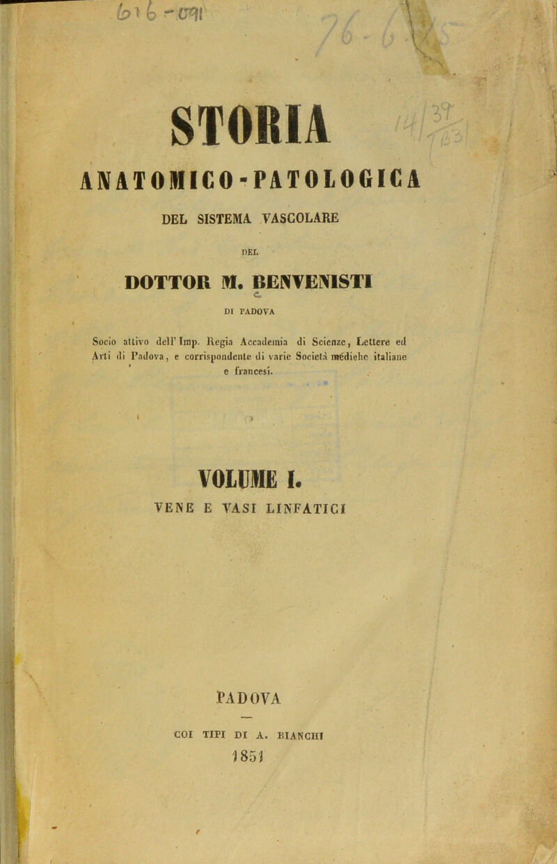 STORIA ANATOMICOrPATOLOGICA DEL SISTEMA. CASCOLARE nKL DOTTOR n. BENVEMSTI c. DI PADOVA Socio attivo dell’Inip. Regia Accademia di Scienze, Lettere ed Arti di Padova, e corrispondente di varie Società mcdiclic italiane e francesi. VOLUME I. VENE E VASI LINFATICI PADOVA COI TIPI DI A. KIANGin 185J