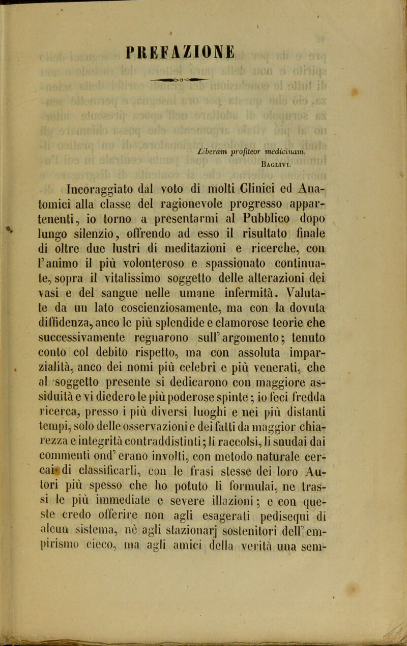 PRKFAZIOIVE Liberam profUeor tnedicinam. Baglivi. Incoraggiato dal voto di molti Clinici ed Ana- tomici alla classe del ragionevole progresso appar- tenenti, io torno a presentarmi al Pubblico dopo lungo silenzio, offrendo ad esso il risultato finale di oltre due lustri di meditazioni e ricerche, con r animo il più volonteroso e spassionato continua- te, sopra il vitalissimo soggetto delle alterazioni dei vasi e del sangue nelle umane infermità. Valuta- te da un lato coscienziosamente, ma con la dovuta diffidenza, anco le più splendide e clamorose teorie che successivamente regnarono sull’argomento*, tenuto conto col debito rispetto, ma con assoluta impar- zialità, anco dei nomi più celebri e più venerati, che al soggetto presente si dedicarono con maggiore as- siduità e vi diedero le più poderose spinte ; io feci fredda ricerca, presso i più diversi luoghi e nei più distanti tempi, solo delle osservazioni e dei fatti da maggior chia- rezza e integrità contraddistinti ; li raccolsi, li snudai dai commenti ond’ erano involti, con metodo naturale cer- cai di classificarli, con le frasi stesse dei loro Au- tori più spesso che ho potuto li formulai, ne tras- si le più immediate e severe illazioni ; e con que- ste credo offerire non agli esagerati pediseqni di alcun sistema, nò agii stazionar] sostenitori dell’em- pirismo cieco, ma agii amici della verità una seni-