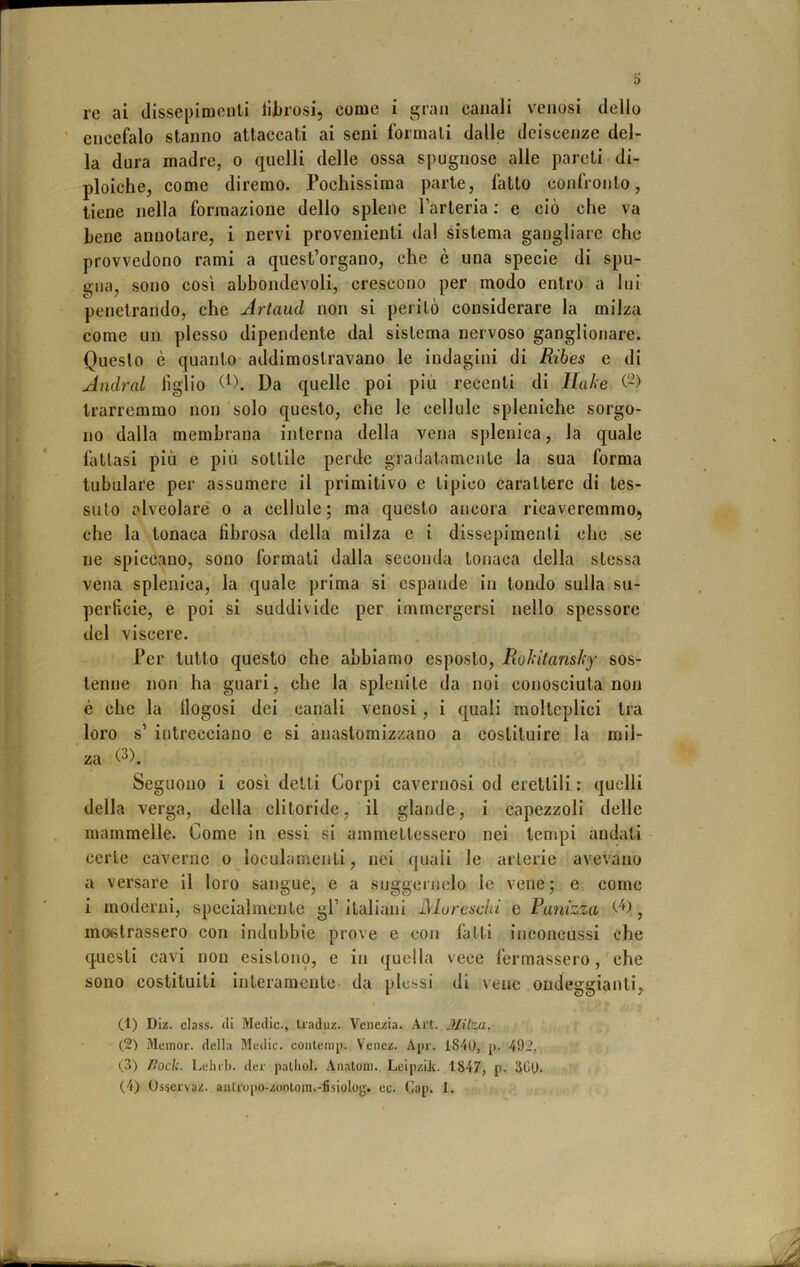re ai dissepimoiili liJjrosi, come i gran canali venosi dello ' encefalo stanno attaccati ai seni formali dalle deiscenze del- la dura madre, o quelli delle ossa spugnose alle pareti di- ploidie, come diremo. Pochissima parte, fatto confronto, tiene nella formazione dello splene larteria ; e ciò che va Lene annotare, i nervi provenienti dal sistema gangliare che provvedono rami a quest’organo, che è una specie di spu- gna, sono cosi abbondevoli, crescono per modo entro a lui penetrando, che Artaud non si peritò considerare la milza come un plesso dipendente dal sistema nervoso ganglionare. Questo è quanto addimostravano le indagini di Ribes e di Andrai figlio Da quelle poi più recenti di llahe (~) trarremmo non solo questo, che le cellule spleniche sorgo- no dalla membrana interna della vena splenica, la quale fattasi più e più sottile perde gradatamente la sua forma tubolare per assumere il primitivo e tipico carattere di tes- suto alveolaré o a cellule; ma questo ancora ricaveremmo, che la tonaca fibrosa della milza e i dissepimenti che se ne spiccano, sono formali dalla seconda tonaca della stessa vena splenica, la quale prima si espande in tondo sulla su- perficie, e poi si suddivide per immergersi nello spessore del viscere. Ter tutto questo che abbiamo esposto, Rokitanshy sos- tenne non ha guari, che la splenite da noi conosciuta non è che la llogosi dei canali venosi , i quali molteplici tra loro s’ intrecciano e si anaslomizzano a costituire la mil- za Seguono i così delti Corpi cavernosi od erettili : quelli della verga, della clitoride, il glande, i capezzoli delie mammelle. Come in essi si ammettessero nei tempi andati certe caverne o loculamenti, nei quali le arterie avevano a versare il loro sangue, e a suggernelo le vene; e come i moderni, specialmente gl’ italiani Moreschi e Ranizza Co ^ mostrassero con indubbie prove e con latti inconcussi che questi cavi non esistono, e in quella vece fermassero, che sono costituiti interamente da plessi di vene ondeggianti, (1) Diz. class, (li Medie., Uaduz. Venezia. .\it. Milza. (2) Meinor. della Medie, conleinp. Venez. Aj)r. 1840, ji. 492. (3) nodi, l.elii'l). dee palhol. Aiialoin. Leipzik. 1847, p. 360. (4) Osservaz. aiileupo-zooloin.-fisiolog. ec. Cap. 1.