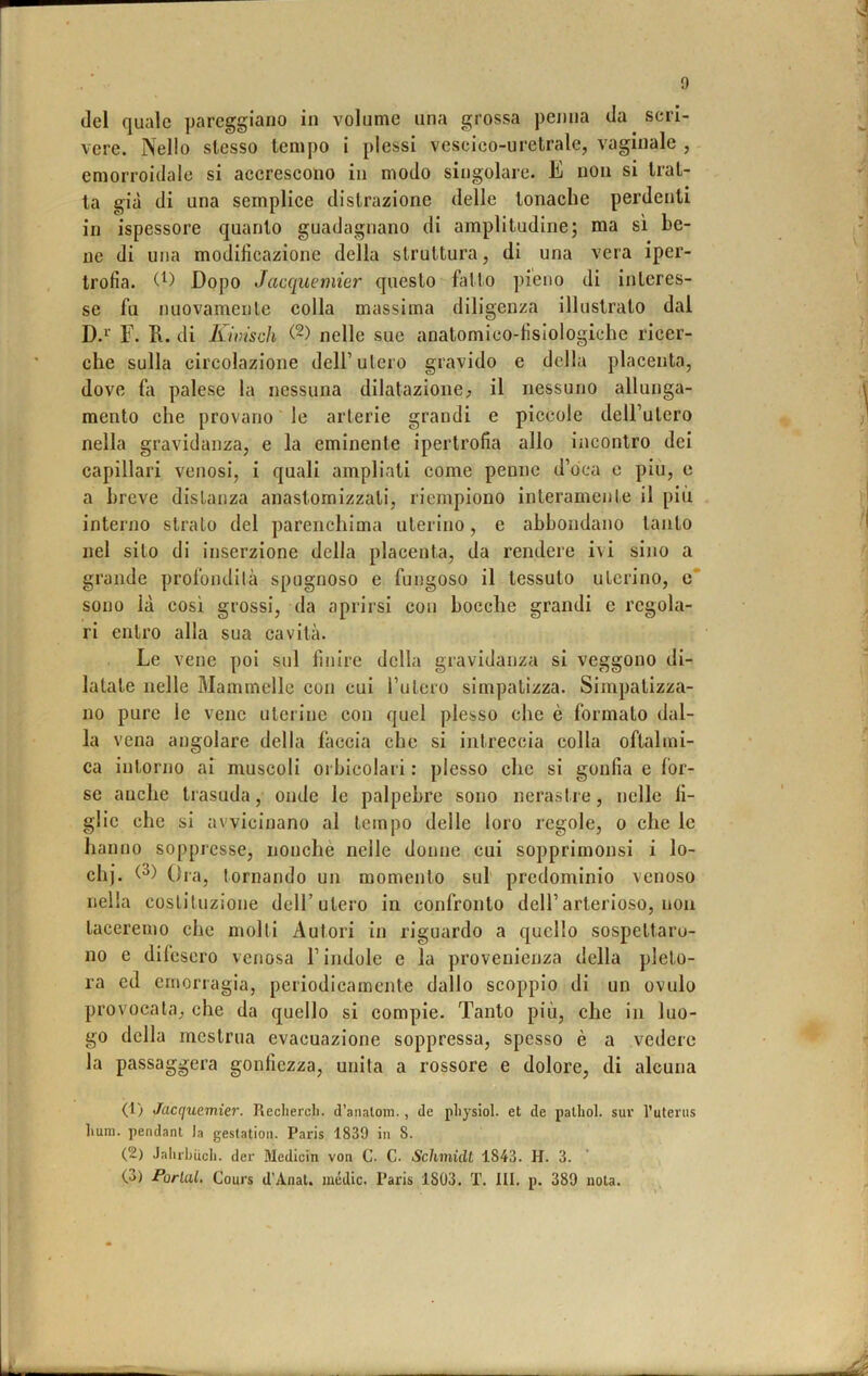 (lei quale pareggiano in volume una grossa penna da scri- vere. Nello stesso tempo i plessi vescico-uretrale, vaginale , emorroidale si accrescono in modo singolare. E non si trat- ta già di una semplice distrazione delle tonache perdenti in ispessore quanto guadagnano di amplitudine; ma sì be- ne di una modificazione della struttura, di una vera iper- trofia. Dopo Jacquemier questo fatto pieno di interes- se fu nuovamente colla massima diligenza illustrato dal D.i’ F. R. di Kiirisch (2) nelle sue anatomico-fisiologiche ricer- che sulla circolazione dell’utero gravido e della placenta, dove fii palese la nessuna dilatazione^ il nessuno allunga- mento che provano le arterie grandi e piccole dell’utero nella gravidanza, e la eminente ipertrofia allo incontro dei capillari venosi, i quali ampliati come penne d’oca e più, e a breve distanza anastomizzati, riempiono interamente il più interno strato del parenchima uterino, e abbondano tanto nel sito di inserzione della placenta, da rendere ivi sino a grande profondità spugnoso e fungoso il tessuto uterino, e* sono là cosi grossi, da aprirsi con bocche grandi e regola- ri entro alla sua cavità. Le vene poi sul finire della gravidanza si veggono di- latate nelle Mammelle con cui rutero simpatizza. Simpatizza- no pure le vene uterine con quel plesso che è formato dal- la vena angolare della faccia che si intreccia colla oftalmi- ca intorno ai muscoli oi bicolari : plesso che si gonfia e Ibr- se anche tiasuda, onde le palpebre sono nerasi.re, nelle fi- glie che si avvicinano al tempo delle loro regole, o che le hanno soppresse, nonché nelle donne cui sopprimonsi i lo- di). Ora, tornando un momento sul' predominio venoso nella costituzione dell’utero in confronto dell’arterioso, non taceremo che molti Autori in riguardo a quello sospettaro- no e difesero venosa l’indole e la provenienza della pleto- ra ed emorragia, periodicamente dallo scoppio di un ovulo provocala, che da quello si compie. Tanto più, che in luo- go della mestrua evacuazione soppressa, spesso è a vedere la passaggera gonfiezza, unita a rossore e dolore, di alcuna (1) Jacquemier. Recherei), d’analoni., de physiol. et de pallici, sur l’uterus hum. pendant la gestatioii. Paris 1839 in S. (2) Jaluhiicli. der Medicin von C. C. Schmidl 1843. H. 3.