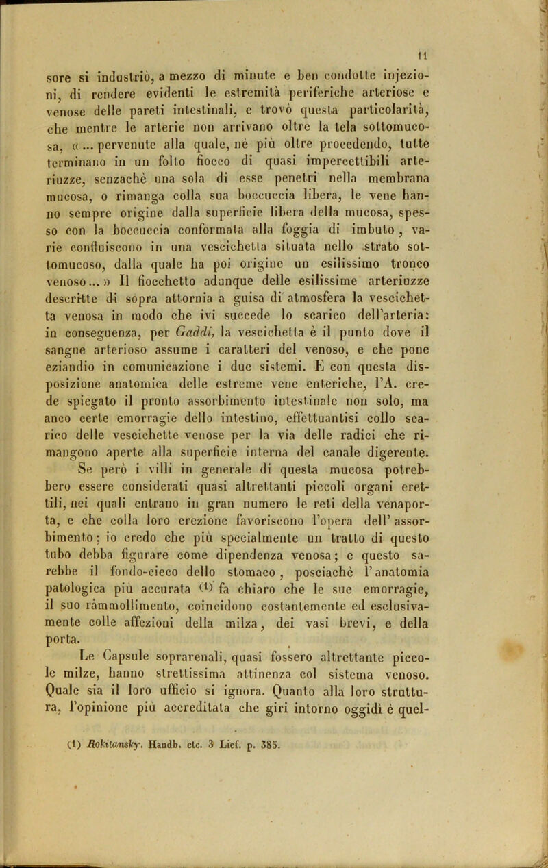 sore si induslriò, a mezzo di minute e ben condolle iniezio- ni, di rendere evidenti le estremità periferiche arteriose e venose delle pareti intestinali, e trovò questa particolarità, che mentre le arterie non arrivano oltre la tela soltomuco- sa, c(... pervenute alla quale, nè più oltre procedendo, tutte terminano in un follo fiocco di quasi impercettibili arte- riuzze, senzachè una sola di esse penetri nella membrana mucosa, o rimanga colla sua boccuccia libera, le vene han- no sempre origine dalla superficie libera della mucosa, spes- so con la boccuccia conformala alla foggia di imbuto , va- rie confluiscono in una vescichetta situata nello -strato sot- toraucoso, dalla quale ha poi origine un esilissimo tronco venoso...» Il fiocchetto adunque delle esilissime arteriuzze descritte di sopra attornia a guisa di atmosfera la vescichet- ta venosa in modo che ivi succede lo scarico delTarteria: in conseguenza, per Gaddij la vescichetta è il punto dove il sangue arterioso assume i caratteri del venoso, e che pone eziandio in comunicazione i due sistemi. E con questa dis- posizione anatomica delle estreme vene enteriche, l’A. cre- de spiegato il pronto assorbimento intestinale non solo, ma anco certe emorragie dello intestino, effettuantisi collo sca- rico delle vescichette venose per la via delle radici che ri- mangono aperte alla superficie interna del canale digerente. Se però i villi in generale di questa mucosa potreb- bero essere considerati quasi altrettanti piccoli organi eret- tili, nei quali entrano in gran numero le reti della venapor- ta, e che colla loro erezione favoriscono l’opera dell’ assor- bimento; io credo che più specialmente un tratto di questo tubo debba figurare come dipendenza venosa; e questo sa- rebbe il fondo-cieco dello stomaco, posciachè l’anatomia patologica più accurata fa chiaro che le sue emorragie, il suo rammollimento, coincidono costantemente ed esclusiva- mente colle affezioni della milza, dei vasi brevi, e della porta. Le Capsule soprarenali, quasi fossero altrettante picco- le milze, hanno strettissima attinenza col sistema venoso. Quale sia il loro ufficio si ignora. Quanto alla loro struttu- ra, l’opinione più accreditala che giri intorno oggidì è quel- (1) Bjokitomìfy. Haadb. eie. 3 Lief. p. 385.