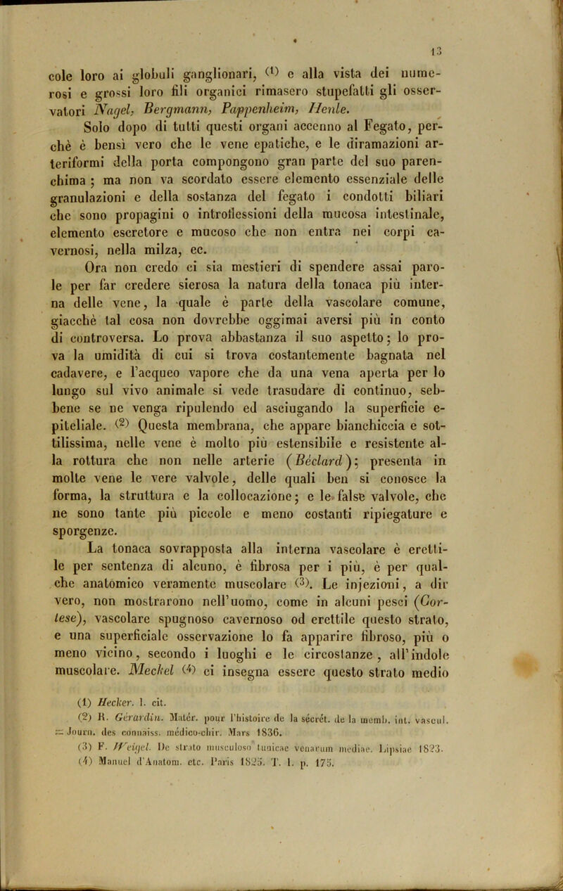 cole loro ai globuli ganglionari, e alla vista dei nume- rosi e grossi loro fili organici rimasero stupefatti gli osser- vatori Nagel, Bergmann, Pappenheim, Henle. Solo dopo di tutti questi organi accenno al Fegato, per- chè è bensì vero che le vene epatiche, e le diramazioni ar- teriformi della porta compongono gran parte del suo paren- chima ; ma non va scordato essere elemento essenziale delle granulazioni e della sostanza del fegato i condotti biliari che sono propagini o introflessioni della mucosa intestinale, elemento escretore e mucoso che non entra nei corpi ca- vernosi, nella milza, ec. Ora non credo ci sia mestieri di spendere assai paro- le per far credere sierosa la natura della tonaca più Inter- na delle vene, la quale è parte della vascolare comune, giacché tal cosa non dovrebbe oggimai aversi più in conto di controversa. Lo prova abbastanza il suo aspetto j lo pro- va la umidità di cui si trova costantemente bagnata nel cadavere, e l’acqueo vapore che da una vena aperta per lo lungo sul vivo animale si vede trasudare di continuo, seb- bene se ne venga ripulendo ed asciugando la superficie e- pitellale. Questa membrana, che appare bianchiccia e sot- tilissima, nelle vene è molto più estensibile e resistente al- la rottura che non nelle arterie (Bèciard); presenta in molte vene le vere valvole, delle quali ben si conosce la forma, la struttura e la collocazione; e le*^false valvole, che ne sono tante più piccole e meno costanti ripiegature e sporgenze. La tonaca sovrapposta alla interna vascolare è eretti- le per sentenza di alcuno, è fibrosa per i più, è per qual- che anatomico veramente muscolare (3). Le injezioni, a dir vero, non mostrarono nell’uomo, come in alcuni pesci (Cor- tese), vascolare spugnoso cavernoso od erettile questo strato, e una superficiale osservazione lo fa apparire fibroso, più o meno vicino, secondo i luoghi e le circostanze, all’indole muscolare. Mecltel (^) ci insegna essere questo strato medio (1) Hecìcer. 1. cit. (2) K. Gò (lì din. 3I:iler. j>our 1 hisloii'c de la secret, de la lucmij. ini. vascul. ~ Jourii. des r.onnaiss. médico-cliir. Mars 1836. (3) F. JVnijul. De strato iiiiisciiloso tmiicae veiiannn mediac, Lijisiae 1823.