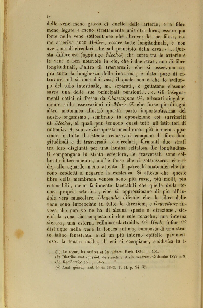 delle vene meno grosso di quello delle arterie, e ’ a fibre meno legate e meno strettamente unite tra loro; essere più forte nelle vene sottocutanee che altrove; le sue fibre, co- me asseriva anco Hallcr, essere tutte longitudinali, e non aversene di circolari che sul principio della cava. « ... Que- sta differenza (aggiunge Meckel) che corre tra le arterie e le vene è ben notevole in ciò, che i due strati, uno di fibre longitudinali, l’altro di trasversali, che si osservano so- pra tutta la lunghezza dello intestino , è dato pure di ri- trovare nel sistema dei vasi, il quale non è che lo svilup- po del tubo intestinale, ma separati, e gettatone ciascuno sovra una delle sue principali porzioni...». Gli insegna- menti datici di fresco da Chassaignac e basati singolar- mente sulle osservazioni di Marx che forse più di ogni altro anatomico illustrò questa parte importantissima del nostro organismo, sembrano in opposizione coi surriferiti di Mediti, ai quali pur tengono quasi tutti gli istitutori di nolomia. A suo avviso questa membrana, più o meno appa- rente in tutto il sistema venoso, si compone di fibre lon- gitudinali e di trasversali o circolari, formanti due strati tra loro disgiunti per una lamina cellulosa. Le longitudina- li compongono lo strato esteriore, le trasversali sono col- locate internamente; ond’è forse che si sottrassero, ei cre- de, allo sguardo meno attento di parecchi anatomici che fu- rono condotti a negarne la esistenza. Si attesta che queste fibre della membrana venosa sono più rosse, più molli, più estensibili, meno facilmente lacerabili che quelle della to- naca propria arteriosa, cioè si approssimano di più all’in- dole vera muscolare. Magendie difende che le fibre delle vene sono intrecciate in tutte le direzioni, e Cruveilhier in- vece che non ve ne ha di alcuna specie e direzione, sic- ché la vena sia composta di due sole tonache, una interna sierosa, una esterna celluloso-darlroide. Henle infine distingue nelle vene la tonaca intima, composta di uno stra- to ialino fenestrato, e di un più interno epitelio pavimen- toso ; la tonaca media, di cui ci occupiamo, suddivisa in i- (1) Le coeur, les artères et les veines. Paris 1836, p. 131. (2) Diatribe anat.-physiol. de structura et vita venarum. Carlsruhe 1829 in 8. (3) Jlaciborsky etc. p. 34-5. ' (4) Anal. géncr., trad. Paris 1843. T. II. p. 24. 37.