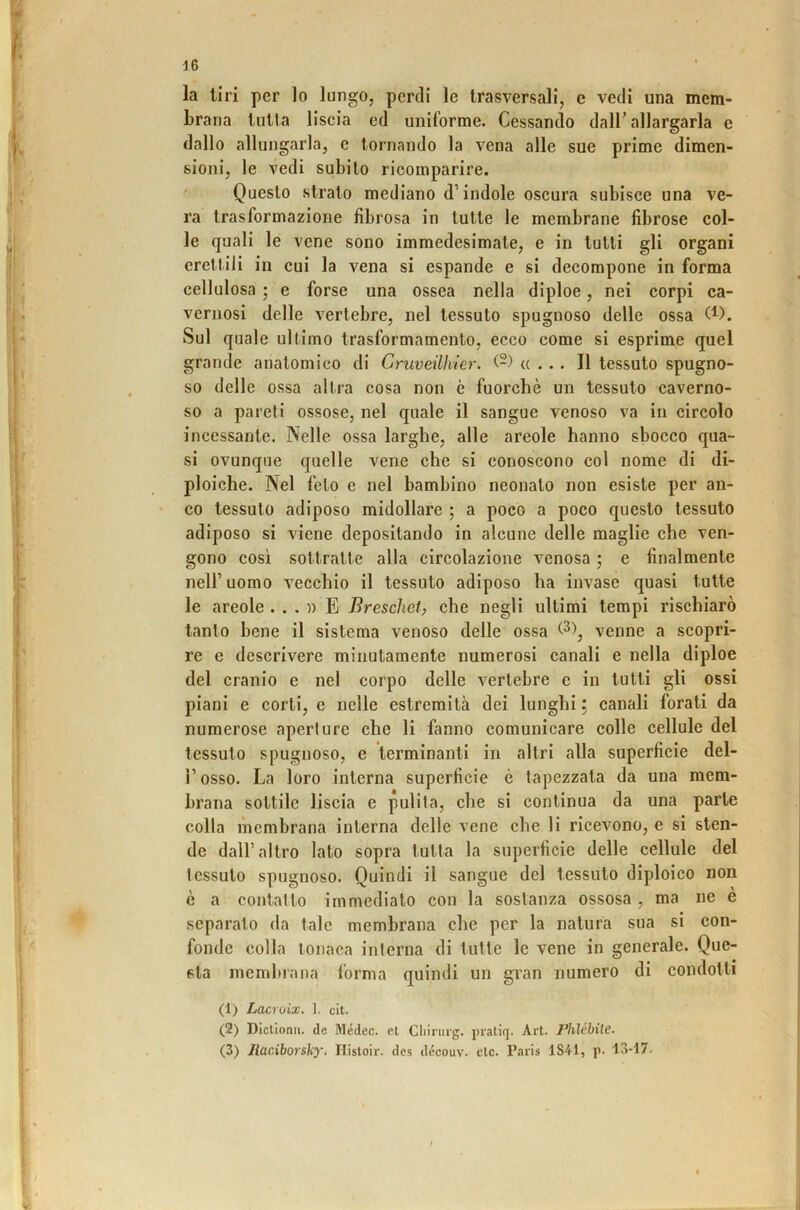 la tiri per lo lungo, perdi le trasversali, e vedi una mem- brana liitta liscia ed uniforme. Cessando dalC allargarla e dallo allungarla, e tornando la vena alle sue prime dimen- sioni, le vedi subito ricomparire. Questo strato mediano d’indole oscura subisce una ve- ra trasformazione fibrosa in tutte le membrane fibrose col- le quali le vene sono immedesimate, e in tutti gli organi erettili in cui la vena si espande e si decompone in forma cellulosa ; e forse una ossea nella diploe, nei corpi ca- vernosi delle vertebre, nel tessuto spugnoso delle ossa W. Sul quale ultimo trasformamento, ecco come si esprime quel grande anatomico di Cruveilhier. «... Il tessuto spugno- so delle ossa altra cosa non è fuorché un tessuto caverno- so a pareti ossose, nel quale il sangue venoso va in circolo incessante. Nelle ossa larghe, alle areole hanno sbocco qua- si ovunque quelle vene che si conoscono col nome di di- ploiche. Nel feto e nel bambino neonato non esiste per an- co tessuto adiposo midollare ; a poco a poco questo tessuto adiposo si viene depositando in alcune delle maglie che ven- gono così sottratte alla circolazione venosa ; e finalmente nell’ uomo vecchio il tessuto adiposo ha invase quasi tutte le areole . . . n E Breschet, che negli ultimi tempi rischiarò tanto bene il sistema venoso delle ossa venne a scopri- re e descrivere minutamente numerosi canali e nella diploe del cranio e nel corpo delle vertebre e in tutti gli ossi piani e corti, e nelle estremità dei lunghi ; canali forati da numerose aperture che li fanno comunicare colle cellule del tessuto spugnoso, e terminanti in altri alla superficie del- r osso. La loro interna superficie è tapezzata da una mem- brana sottile liscia e pulita, che si continua da una parte colla membrana interna delle vene che li ricevono, e si sten- de dall’ altro lato sopra tutta la superficie delle cellule del tessuto spugnoso. Quindi il sangue del tessuto diploico non è a contatto immediato con la sostanza ossosa , ma ne e separato da tale membrana che per la natura sua si con- fonde colla tonaca interna di tutte le vene in generale. Que- sta membrana forma quindi un gran numero di condotti (1) Lacroix. ]. cit. (2) Dictionn. de Médec. et Cliirurg. praliq. Art. l’hlébilc. (3) Jlaciborsky, Histoir. des découv. eie. Paiis IStl, p. 13-17.