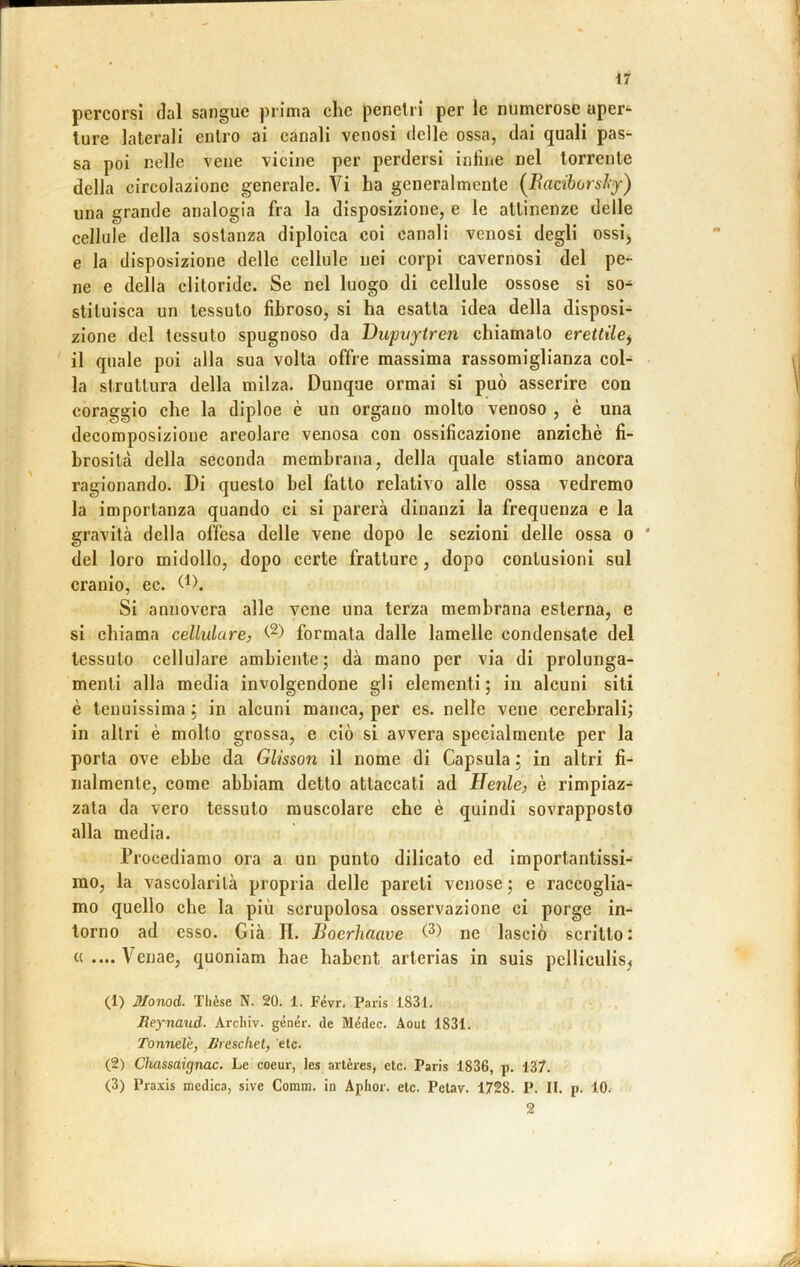 percorsi dal sangue prima che penelri per le numerose aper^ Iure laterali entro ai canali venosi delle ossa, dai quali pas- sa poi nelle vene vicine per perdersi inline nel torrente della circolazione generale. Vi ha generalmente (^Raciborshy) una grande analogia fra la disposizione, e le attinenze delle cellule della sostanza diploica coi canali venosi degli ossij e la disposizione delle cellule nei corpi cavernosi del pe- ne e della clitoride. Se nel luogo di cellule ossose si so- stituisca un tessuto fibroso, si ha esatta idea della disposi- zione del tessuto spugnoso da Bupyytren chiamalo erettile^ il quale poi alla sua volta offre massima rassomiglianza col- la struttura della milza. Dunque ormai si può asserire con coraggio che la diploe è un organo molto venoso , è una decomposizione areolare venosa con ossificazione anziché fi- brosità della seconda membrana, della quale stiamo ancora ragionando. Di questo bel fatto relativo alle ossa vedremo la importanza quando ci si parerà dinanzi la frequenza e la gravità della offesa delle vene dopo le sezioni delle ossa o ' del loro midollo, dopo certe fratture , dopo contusioni sul cranio, ec. Si annovera alle vene una terza membrana esterna, e si chiama cellulare, formata dalle lamelle condensate del tessuto cellulare ambiente; dà mano per via di prolunga- menti alla media involgendone gli elementi; in alcuni sili è tenuissima ; in alcuni manca, per es. nelle vene cerebrali; in altri è molto grossa, e ciò si avvera specialmente per la porta ove ebbe da Glisson il nome di Capsula ; in altri fi- nalmente, come abbiam detto attaccati ad He7ile, è rimpiaz- zata da vero tessuto muscolare che è quindi sovrapposto alla media. Procediamo ora a un punto dilicato ed importantissi- mo, la vascolarilà propria delle pareti venose; e raccoglia- mo quello che la più scrupolosa osservazione ci porge in- torno ad esso. Già H. Boerhaave ne lasciò scritto: «.... Venae, quoniam hae habcnt arlerias in suis pelliculisj (1) Monod. Thèse N. 20. 1. Févr, Paris 1831, Beynaud. Arcliiv. génér. de Médec. Aout 1831, Tonnelè, Breschet, etc, (2) Cìmssaignac. Le coeur, les artères, etc, Paris 1836, p, 137. (3) Praxis medica, sive Comm. in Aphor, eie. Pelav. 1728. P. II. p. lO. 2