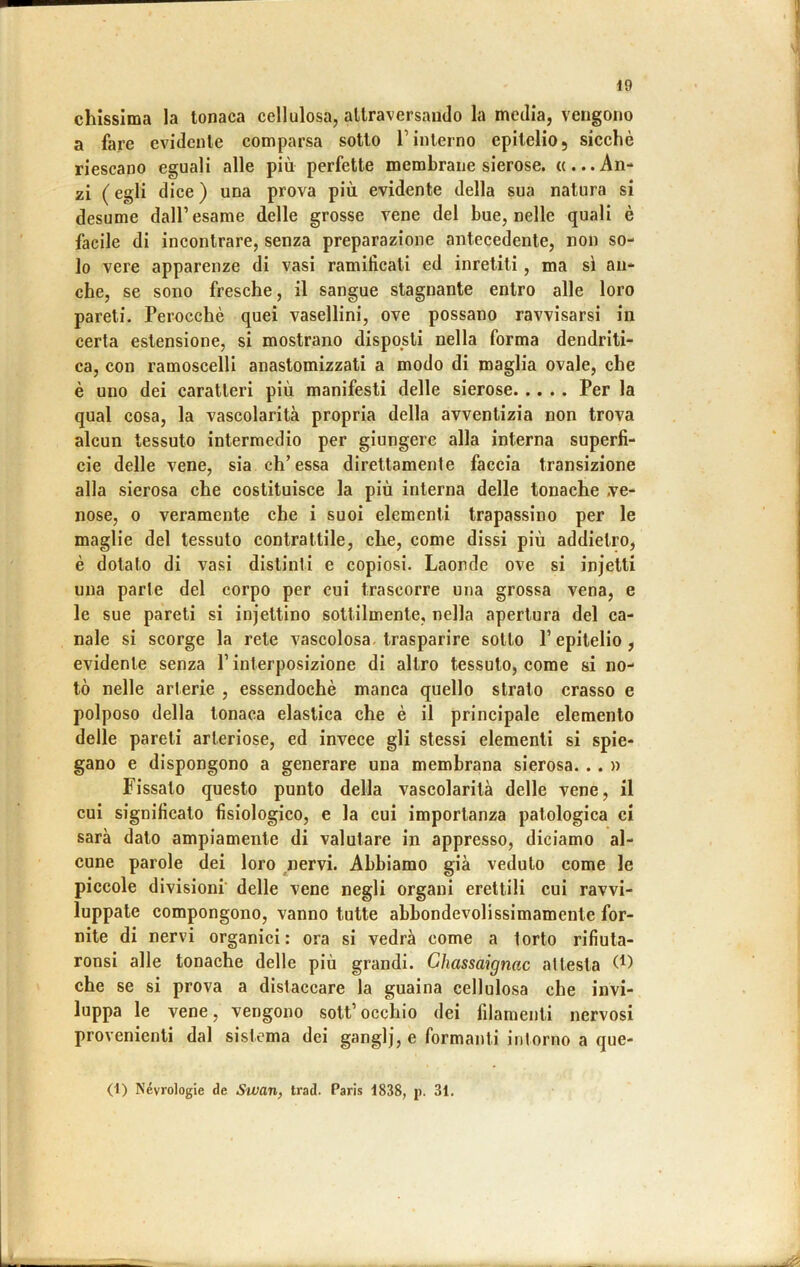 chissima la tonaca cellulosa, attraversando la media, vengono a fare evidente comparsa sotto Tinterno epitelio, sicché riescano eguali alle più perfette membrane sierose. «...An- zi ( egli dice ) una prova più evidente della sua natura si desume dall’esame delle grosse vene del bue, nelle quali è facile di incontrare, senza preparazione antecedente, non so- lo vere apparenze di vasi ramificati ed inretili, ma sì an- che, se sono fresche, il sangue stagnante entro alle loro pareti. Perocché quei vasellini, ove possano ravvisarsi in certa estensione, si mostrano disposti nella forma dendriti- ca, con ramoscelli anastomizzati a modo di maglia ovale, che è uno dei caratteri più manifesti delle sierose Per la qual cosa, la vascolarità propria della avventizia non trova alcun tessuto intermedio per giungere alla interna superfi- cie delle vene, sia eh’essa direttamente faccia transizione alla sierosa che costituisce la più interna delle tonache .ve- nose, 0 veramente che i suoi elementi trapassino per le maglie del tessuto contrattile, che, come dissi più addietro, é dotato di vasi distinti e copiosi. Laonde ove si injetti una parte del corpo per cui trascorre una grossa vena, e le sue pareti si injettino sottilmente, nella apertura del ca- nale si scorge la rete vascolosa- trasparire sotto P epitelio , evidente senza P interposizione di altro tessuto, come si no- tò nelle arterie , essendoché manca quello strato crasso e polposo della tonaca elastica che é il principale elemento delle pareli arteriose, ed invece gli stessi elementi si spie- gano e dispongono a generare una membrana sierosa... » Fissalo questo punto della vascolarità delle vene, il cui significato fisiologico, e la cui importanza patologica ci sarà dato ampiamente di valutare in appresso, diciamo al- cune parole dei loro nervi. Abbiamo già veduto come le piccole divisioni’ delle vene negli organi erettili cui ravvi- luppale compongono, vanno tutte abbondevolissimamenle for- nite di nervi organici: ora si vedrà come a torto rifiula- ronsi alle tonache delle più grandi. Chassaignac attesta che se si prova a distaccare la guaina cellulosa che invi- luppa le vene, vengono sott’ occhio dei filamenti nervosi provenienti dal sistema dei ganglj, e formanti intorno a que- (i) Névrologie de Swan, trad. Paris 1838, p. 31.