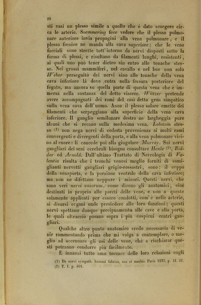 sti vasi un plesso simile a quello die è dato scorgere cir- ca le arterie. Soemmering fece vedere che il plesso polmo- nare anteriore invia propagini alla vena polmonare, e il plesso frenico ne manda alla cava superiore; che le vene facciali sono strette tutt’intorno da nervi disposti sotto la forma di plessi, e risultano da filamenti lunghi, resistenti, ai quali uno può tener dietro sin entro alle tonache stes- se. Nei grossi mammiferi, nel cavallo e nel bue non solo ^eber perseguitò dei nervi sino alle tonache della vena cava inferiore là dove .entra nella fessura posteriore del fegato, ma ancora su quella parte di questa vena che è im- mersa nella sostanza del detto viscere. Wiitzer pretende avere accompagnati dei rami del così detto gran simpatico sulla vena cava dell’uomo. Anco il plesso solare emette del filamenti che serpeggiano alla superficie della vena cava ' inferiore. Il ganglio semilunare destro ne largheggia pure alcuni che si recano sulla medesima vena. Lobstein stes- so non nega nervi di codesta provenienza ai molti rami convergenti e divergenti della porta, e alla vena polmonare vici- no al cuore: li concede poi alla giugulare Murray. Sui nervi gangliari dei seni cerebrali bisogna consultare Henle Bid- der ed Arnold. Dall’ ultimo Trattato di Nevrologia di Va- lentin risulta che i tronchi venosi meglio forniti di somi- glianti nervelti gangliari grigio-rossastri, sono : il ceppo della venaporta, e la porzione ventrale della cava inferiore; ma non ne difettano neppure i minori. Questi nervi, che sono veri nervi vasorum, come dicono gli anatomici, cioè destinati in proprio alle pareti delle vene, e non a queste solamente applicati per essere condotti, com’è nelle arterie, ai diversi organi onde presiedere alle loro funzioni ; questi nervi spettano dunque precipuamento alle cave e alla porta, le quali oltracciò posano sopra i più cospicui centri gan- gliari. Qualche altro punto anatomico credo necessario di ve- nir rammentando prima che mi volga a contemplare, o me- glio ad accennare gli usi delle vene, chè a rischiarar que- sti potranno condurre più facilmente. E innanzi tutto amo toccare delle loro relazioni cogli (1) De nervi sympalh. liumaui fabrica, usu et morbis. Paris 1823, p. 41. 42. (2) T. I. p. 401.