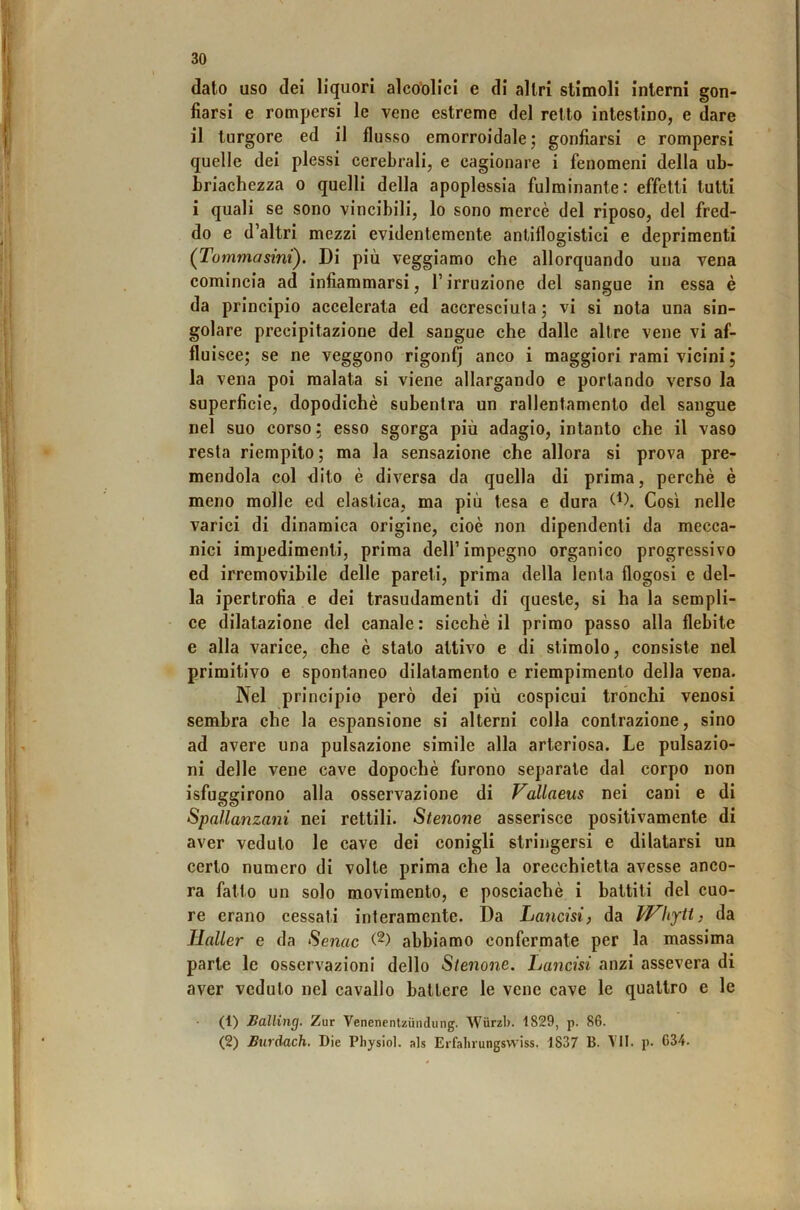 dato uso dei liquori alco'olici e di altri stimoli interni gon- fiarsi e rompersi le vene estreme del retto intestino, e dare il turgore ed il flusso emorroidale; gonfiarsi e rompersi quelle dei plessi cerebrali, e cagionare i fenomeni della ub- briachezza o quelli della apoplessia fulminante: effetti tutti i quali se sono vincibili, lo sono mercè del riposo, del fred- do e d’altri mezzi evidentemente antiflogistici e deprimenti (Tommasini). Di più veggiamo che allorquando una vena comincia ad infiammarsi, l’irruzione del sangue in essa è da principio accelerata ed accresciuta ; vi si nota una sin- golare precipitazione del sangue che dalle altre vene vi af- fluisce; se ne veggono rigonfj anco i maggiori rami vicini ; la vena poi malata si viene allargando e portando verso la superficie, dopodiché subentra un rallentamento del sangue nel suo corso: esso sgorga più adagio, intanto che il vaso resta riempito; ma la sensazione che allora si prova pre- mendola col dito è diversa da quella di prima, perchè è meno molle ed elastica, ma più tesa e dura Così nelle varici di dinamica origine, cioè non dipendenti da mecca- nici impedimenti, prima dell’impegno organico progressivo ed irremovibile delle pareti, prima della lenta flogosi e del- la ipertrofia e dei trasudamenti di queste, si ha la sempli- ce dilatazione del canale: sicché il primo passo alla flebite e alla varice, che è stato attivo e di stimolo, consiste nel primitivo e spontaneo dilatamento e riempimento della vena. Nel principio però dei più cospicui tronchi venosi sembra che la espansione si alterni colla contrazione, sino ad avere una pulsazione simile alla arteriosa. Le pulsazio- ni delle vene cave dopoché furono separale dal corpo non isfuggirono alla osservazione di Vallaeus nei cani e di Spallanzani nei rettili. Stenone asserisce positivamente di aver veduto le cave dei conigli stringersi e dilatarsi un certo numero di volte prima che la orecchietta avesse anco- ra fatto un solo movimento, e posciachè i battiti del cuo- re erano cessati interamente. Da Lancisi, da Whytt, da Haller e da Senac abbiamo confermate per la massima parte le osservazioni dello Stenone. Lancisi anzi assevera di aver veduto nel cavallo battere le vene cave le quattro e le (1) Bàlling. Zur Venenentziindung. Wurzb. 1829, p. 86. (2) Burdach. Die Physiol. als Erfahrungswiss. 1837 B. TU. p. 634.